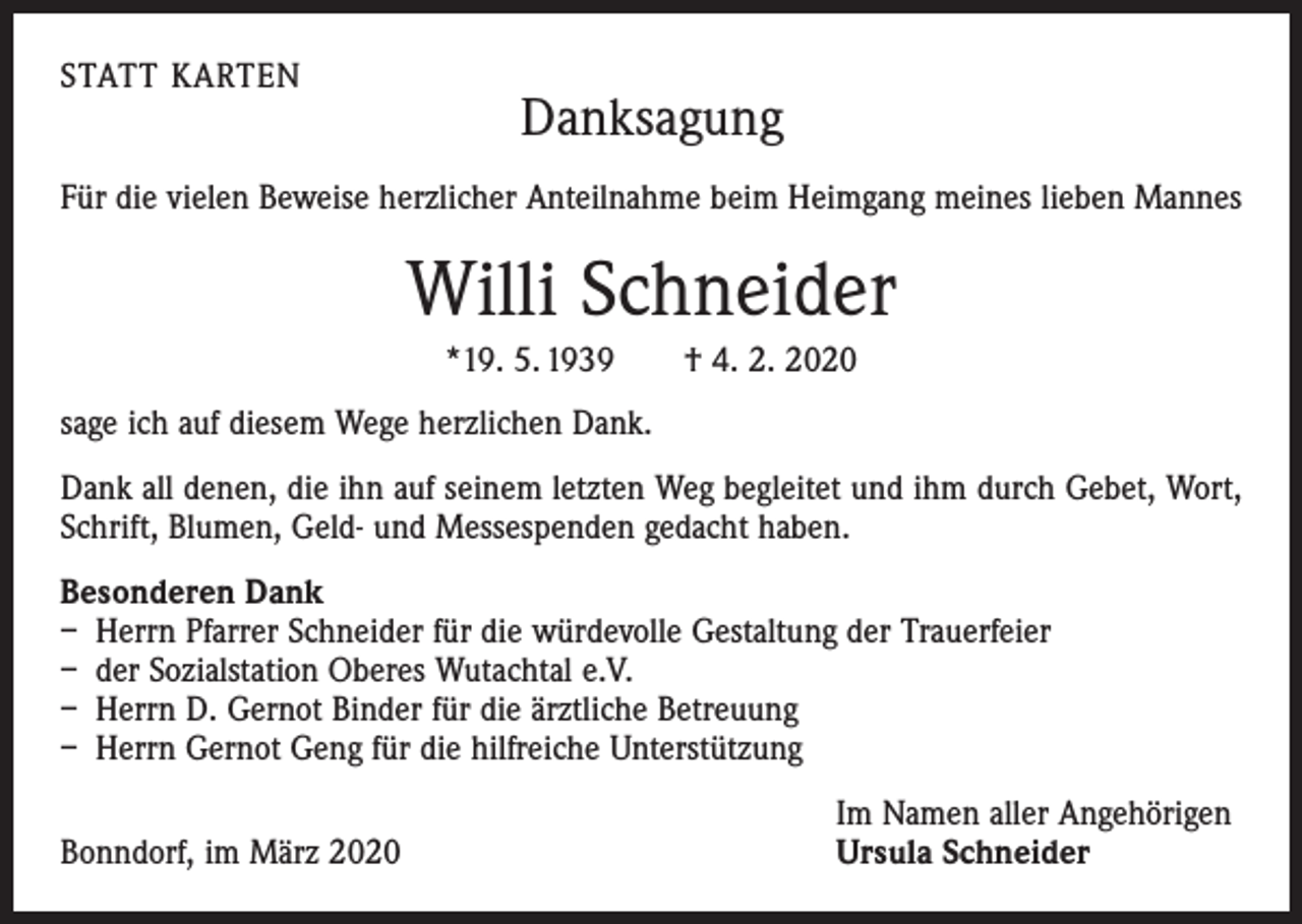 <p>STATT KARTEN</p><p>Danksagung</p><p>Für die vielen Beweise herzlicher Anteilnahme beim Heimgang meines lieben Mannes</p><p>Willi Schneider<br />*19. 5. 1939 † 4. 2. 2020<br />sage ich auf diesem Wege herzlichen Dank.<br />Dank all denen, die ihn auf seinem letzten Weg begleitet und ihm durch Gebet, Wort,<br />Schrift, Blumen, Geld- und Messespenden gedacht haben.<br />Besonderen Dank<br />– Herrn Pfarrer Schneider für die würdevolle Gestaltung der Trauerfeier<br />– der Sozialstation Oberes Wutachtal e.V.<br />– Herrn D. Gernot Binder für die ärztliche Betreuung<br />– Herrn Gernot Geng für die hilfreiche Unterstützung</p><p>Bonndorf, im März 2020</p><p>Im Namen aller Angehörigen<br />Ursula Schneider</p>
