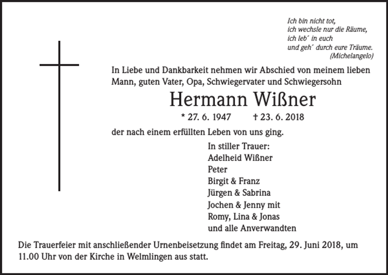 <p>Ich bin nicht tot,<br />ich wechsle nur die Räume,<br />ich leb´ in euch<br />und geh´ durch eure Träume.</p><p>(Michelangelo)</p><p>In Liebe und Dankbarkeit nehmen wir Abschied von meinem lieben<br />Mann, guten Vater, Opa, Schwiegervater und Schwiegersohn</p><p>Hermann Wißner</p><p>* 27. 6. 1947<br />† 23. 6. 2018<br />der nach einem erfüllten Leben von uns ging.<br />In stiller Trauer:<br />Adelheid Wißner<br />Peter<br />Birgit &amp; Franz<br />Jürgen &amp; Sabrina<br />Jochen &amp; Jenny mit<br />Romy, Lina &amp; Jonas<br />und alle Anverwandten<br />Die Trauerfeier mit anschließender Urnenbeisetzung findet am Freitag, 29. Juni 2018, um<br />11.00 Uhr von der Kirche in Welmlingen aus statt.</p>