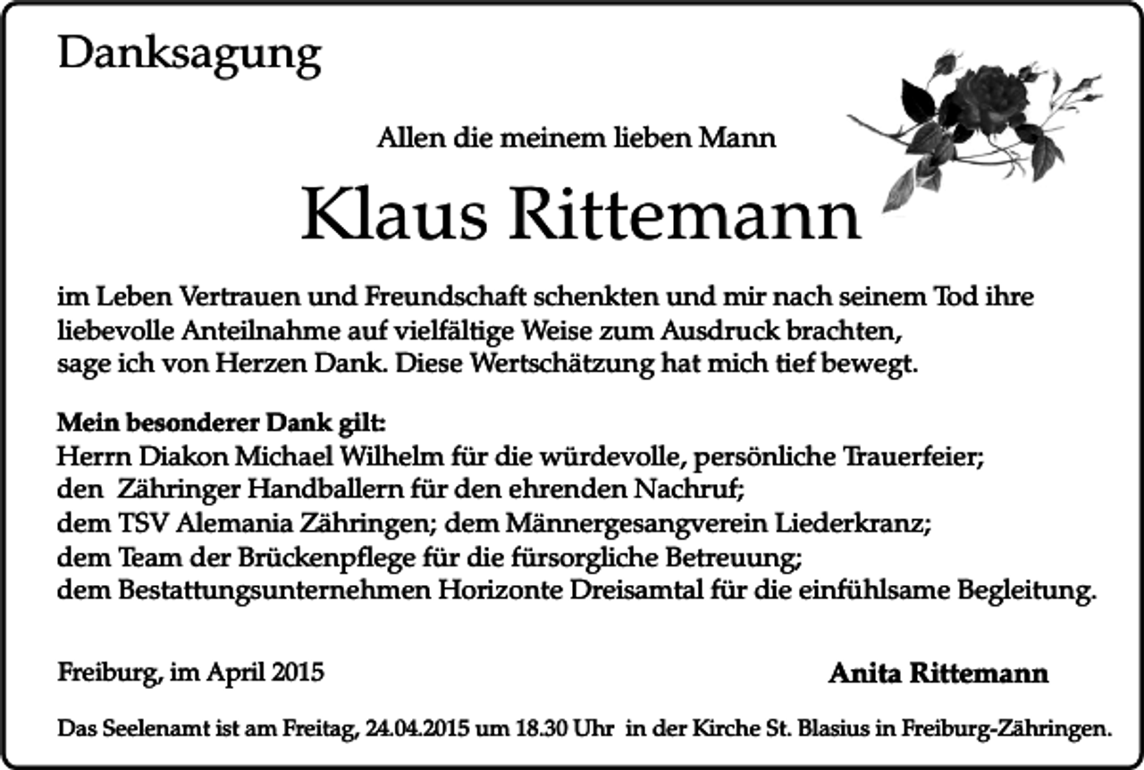 <p>Danksagung<br />Allen die meinem lieben Mann</p><p>Klaus Rittemann<br />im Leben Vertrauen und Freundschaft schenkten und mir nach seinem Tod ihre<br />liebevolle Anteilnahme auf vielfältige Weise zum Ausdruck brachten,<br />sage ich von Herzen Dank. Diese Wertschätzung hat mich tief bewegt.<br />Mein besonderer Dank gilt:</p><p>Herrn Diakon Michael Wilhelm für die würdevolle, persönliche Trauerfeier;<br />den Zähringer Handballern für den ehrenden Nachruf;<br />dem TSV Alemania Zähringen; dem Männergesangverein Liederkranz;<br />dem Team der Brückenpflege für die fürsorgliche Betreuung;<br />dem Bestattungsunternehmen Horizonte Dreisamtal für die einfühlsame Begleitung.<br />Freiburg, im April 2015</p><p>Anita Rittemann</p><p>Das Seelenamt ist am Freitag, 24.04.2015 um 18.30 Uhr in der Kirche St. Blasius in Freiburg-Zähringen.</p>