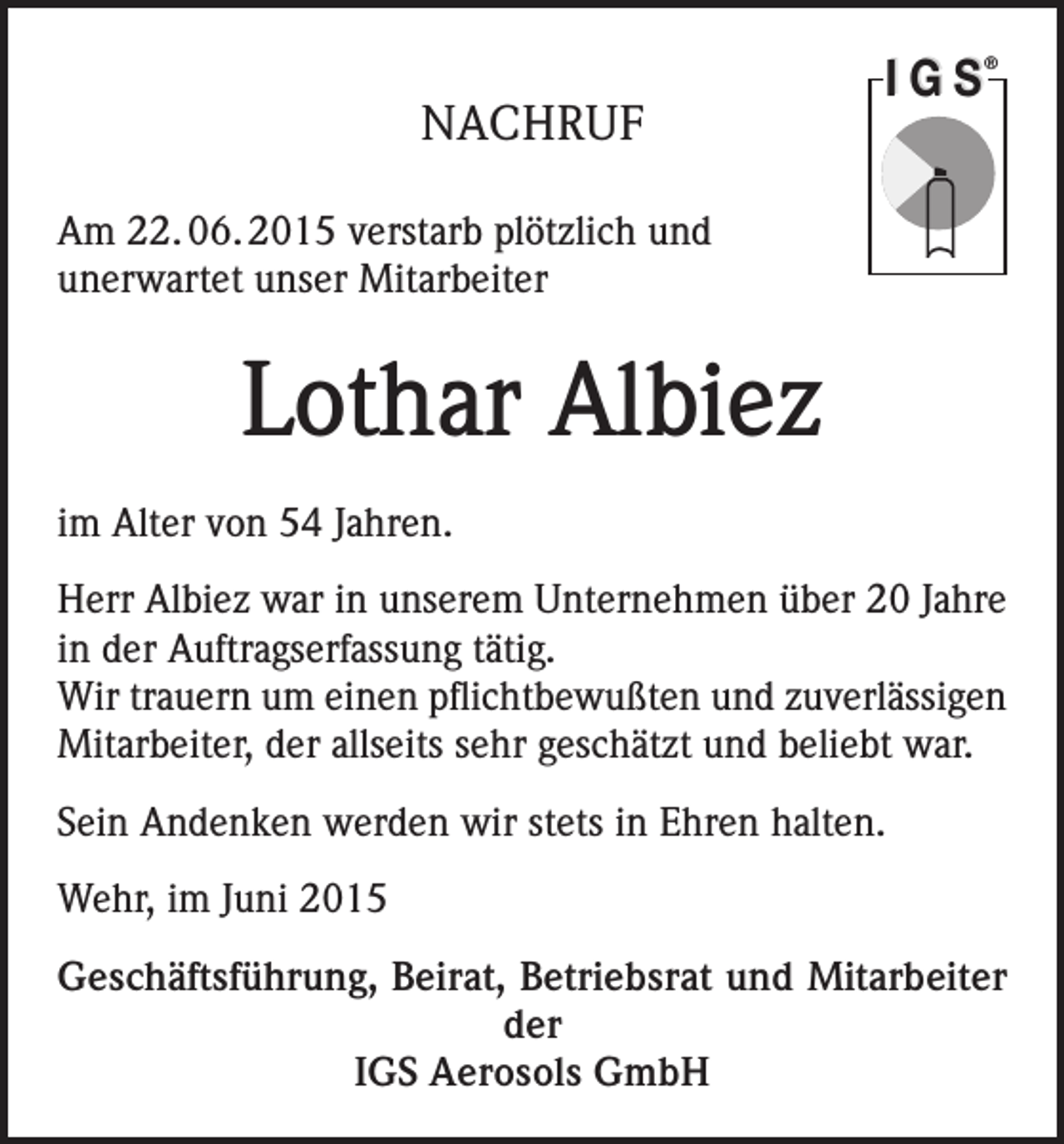 <p>IGS</p><p>®</p><p>NACHRUF<br />Am 22. 06. 2015 verstarb plötzlich und<br />unerwartet unser Mitarbeiter</p><p>Lothar Albiez<br />im Alter von 54 Jahren.<br />Herr Albiez war in unserem Unternehmen über 20 Jahre<br />in der Auftragserfassung tätig.<br />Wir trauern um einen pflichtbewußten und zuverlässigen<br />Mitarbeiter, der allseits sehr geschätzt und beliebt war.<br />Sein Andenken werden wir stets in Ehren halten.<br />Wehr, im Juni 2015<br />Geschäftsführung, Beirat, Betriebsrat und Mitarbeiter<br />der<br />IGS Aerosols GmbH</p>