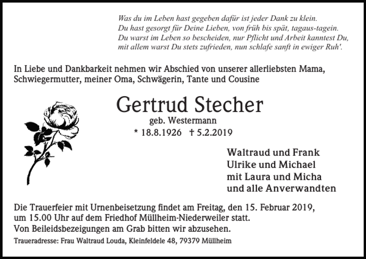 <p>Was du im Leben hast gegeben dafür ist jeder Dank zu klein.<br />Du hast gesorgt für Deine Lieben, von früh bis spät, tagaus-tagein.<br />Du warst im Leben so bescheiden, nur Pflicht und Arbeit kanntest Du,<br />mit allem warst Du stets zufrieden, nun schlafe sanft in ewiger Ruh'.</p><p>In Liebe und Dankbarkeit nehmen wir Abschied von unserer allerliebsten Mama,<br />Schwiegermutter, meiner Oma, Schwägerin, Tante und Cousine</p><p>Gertrud Stecher<br />geb. Westermann<br />* 18.8.1926 † 5.2.2019<br />Waltraud und Frank<br />Ulrike und Michael<br />mit Laura und Micha<br />und alle Anverwandten<br />Die Trauerfeier mit Urnenbeisetzung findet am Freitag, den 15. Februar 2019,<br />um 15.00 Uhr auf dem Friedhof Müllheim-Niederweiler statt.<br />Von Beileidsbezeigungen am Grab bitten wir abzusehen.<br />Traueradresse: Frau Waltraud Louda, Kleinfeldele 48, 79379 Müllheim</p>