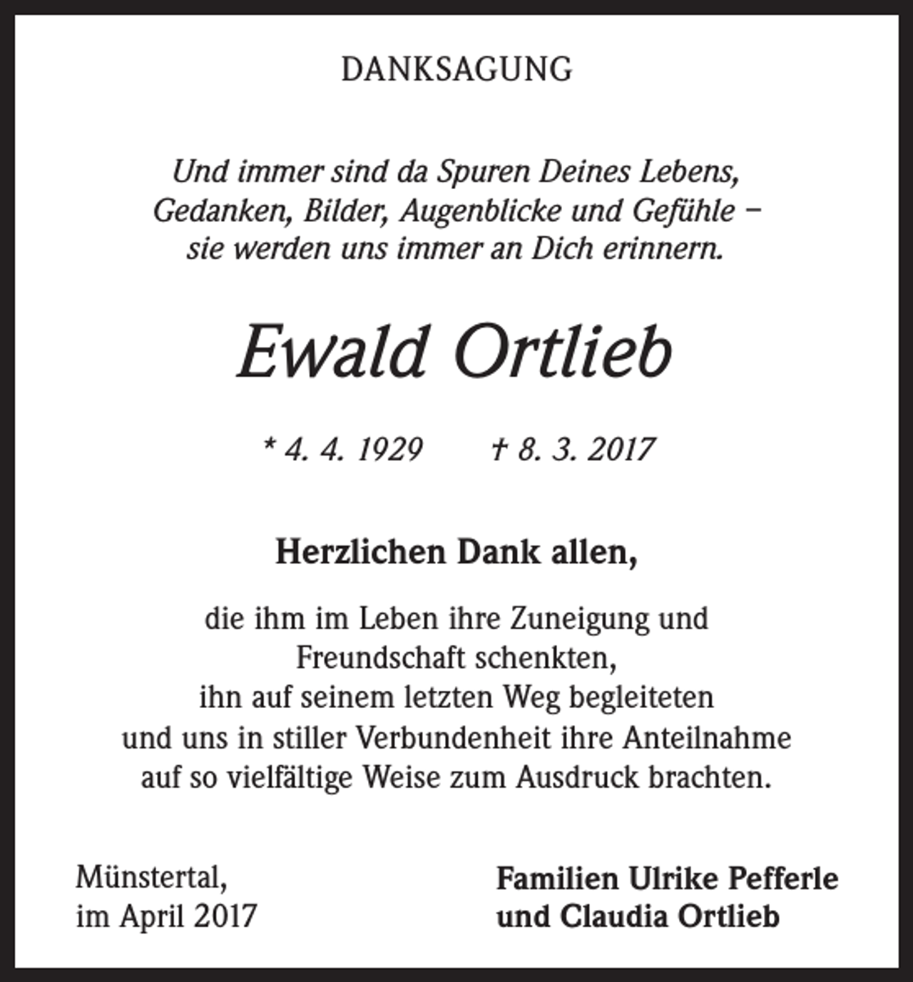 <p>DANKSAGUNG<br />Und immer sind da Spuren Deines Lebens,<br />Gedanken, Bilder, Augenblicke und Gefühle –<br />sie werden uns immer an Dich erinnern.</p><p>Ewald Ortlieb<br />* 4. 4. 1929 † 8. 3. 2017</p><p>Herzlichen Dank allen,<br />die ihm im Leben ihre Zuneigung und<br />Freundschaft schenkten,<br />ihn auf seinem letzten Weg begleiteten<br />und uns in stiller Verbundenheit ihre Anteilnahme<br />auf so vielfältige Weise zum Ausdruck brachten.<br />Münstertal,<br />im April 2017</p><p>Familien Ulrike Pefferle<br />und Claudia Ortlieb</p>