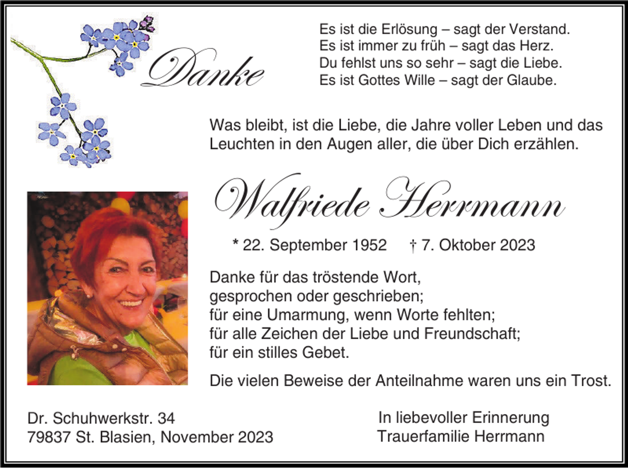 <p>Danke</p><p>Es ist die Erlösung – sagt der Verstand.<br />Es ist immer zu früh – sagt das Herz.<br />Du fehlst uns so sehr – sagt die Liebe.<br />Es ist Gottes Wille – sagt der Glaube.</p><p>Was bleibt, ist die Liebe, die Jahre voller Leben und das<br />Leuchten in den Augen aller, die über Dich erzählen.</p><p>Walfriede Herrmann<br />* 22. September 1952</p><p>† 7. Oktober 2023</p><p>Danke für das tröstende Wort,<br />gesprochen oder geschrieben;<br />für eine Umarmung, wenn Worte fehlten;<br />für alle Zeichen der Liebe und Freundschaft;<br />für ein stilles Gebet.<br />Die vielen Beweise der Anteilnahme waren uns ein Trost.<br />Dr. Schuhwerkstr. 34<br />79837 St. Blasien, November 2023</p><p>In liebevoller Erinnerung<br />Trauerfamilie Herrmann</p>