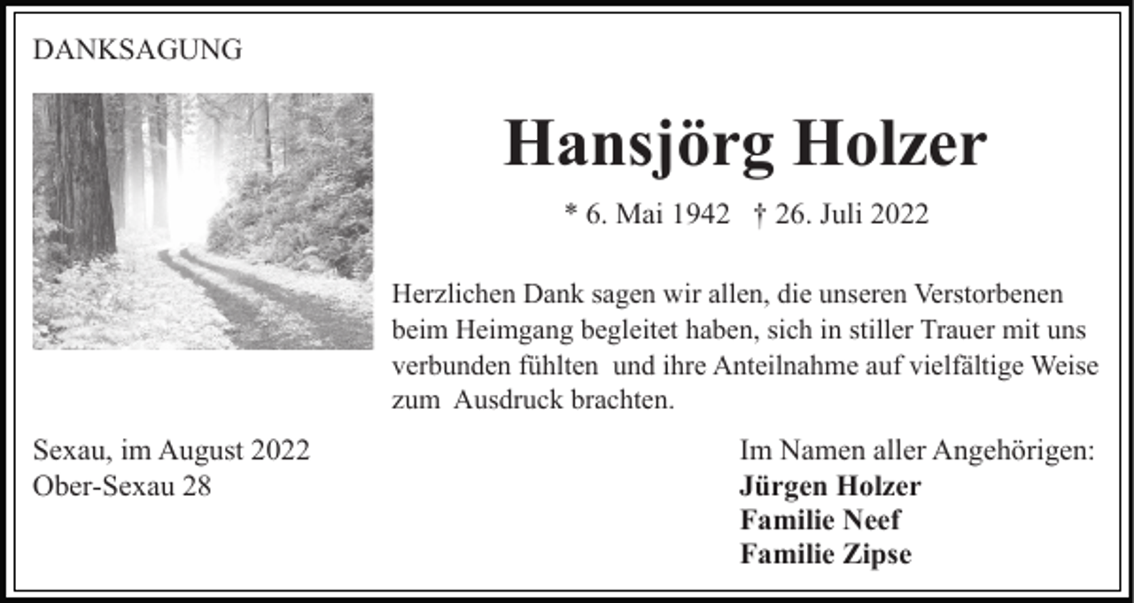 <p>DANKSAGUNG</p><p>Hansjörg Holzer<br />* 6. Mai 1942 † 26. Juli 2022<br />Herzlichen Dank sagen wir allen, die unseren Verstorbenen<br />beim Heimgang begleitet haben, sich in stiller Trauer mit uns<br />verbunden fühlten und ihre Anteilnahme auf vielfältige Weise<br />zum Ausdruck brachten.</p><p>Sexau, im August 2022<br />Ober-Sexau 28</p><p>Im Namen aller Angehörigen:<br />Jürgen Holzer<br />Familie Neef<br />Familie Zipse</p>