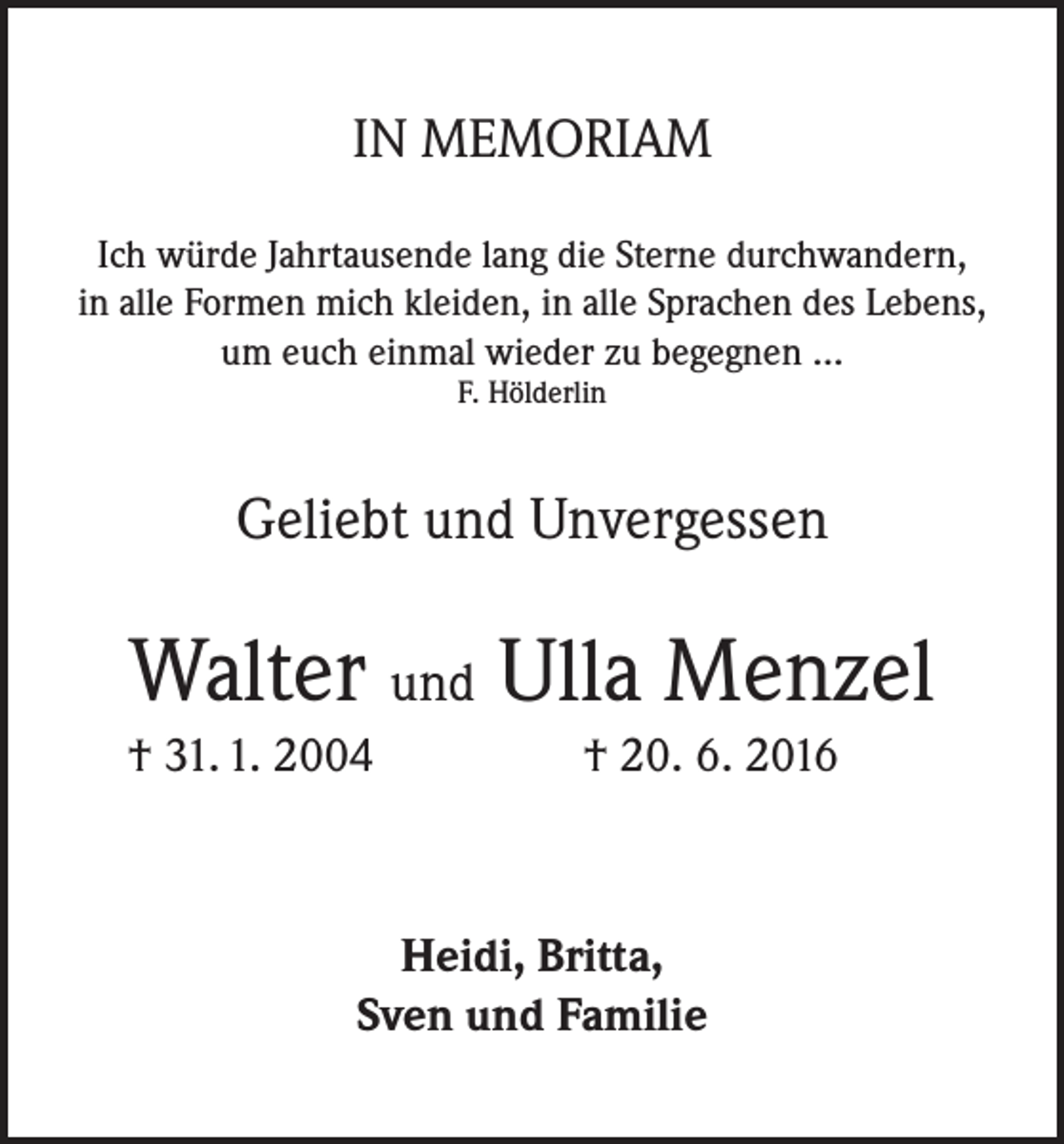 <p>IN MEMORIAM<br />Ich würde Jahrtausende lang die Sterne durchwandern,<br />in alle Formen mich kleiden, in alle Sprachen des Lebens,<br />um euch einmal wieder zu begegnen ...<br />F. Hölderlin</p><p>Geliebt und Unvergessen</p><p>Walter und Ulla Menzel<br />† 31. 1. 2004</p><p>† 20. 6. 2016</p><p>Heidi, Britta,<br />Sven und Familie</p>