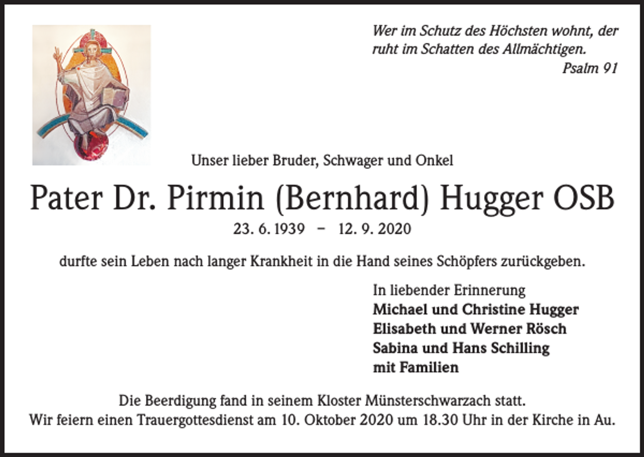 <p>Wer im Schutz des Höchsten wohnt, der<br />ruht im Schatten des Allmächtigen.</p><p>Psalm 91</p><p>Unser lieber Bruder, Schwager und Onkel</p><p>Pater Dr. Pirmin (Bernhard) Hugger OSB<br />23. 6. 1939 – 12. 9. 2020<br />durfte sein Leben nach langer Krankheit in die Hand seines Schöpfers zurückgeben.<br />In liebender Erinnerung<br />Michael und Christine Hugger<br />Elisabeth und Werner Rösch<br />Sabina und Hans Schilling<br />mit Familien<br />Die Beerdigung fand in seinem Kloster Münsterschwarzach statt.<br />Wir feiern einen Trauergottesdienst am 10. Oktober 2020 um 18.30 Uhr in der Kirche in Au.</p>