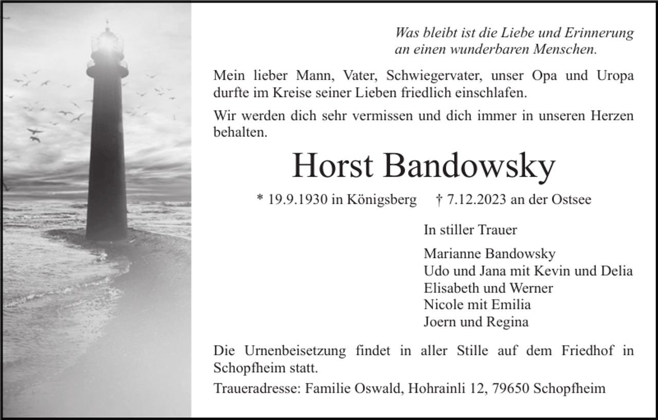 <p>Was bleibt ist die Liebe und Erinnerung<br />an einen wunderbaren Menschen.<br />Mein lieber Mann, Vater, Schwiegervater, unser Opa und Uropa<br />durfte im Kreise seiner Lieben friedlich einschlafen.<br />Wir werden dich sehr vermissen und dich immer in unseren Herzen<br />behalten.</p><p>Horst Bandowsky<br />* 19.9.1930 in Königsberg</p><p>† 7.12.2023 an der Ostsee<br />In stiller Trauer<br />Marianne Bandowsky<br />Udo und Jana mit Kevin und Delia<br />Elisabeth und Werner<br />Nicole mit Emilia<br />Joern und Regina</p><p>Die Urnenbeisetzung findet in aller Stille auf dem Friedhof in<br />Schopfheim statt.<br />Traueradresse: Familie Oswald, Hohrainli 12, 79650 Schopfheim</p>