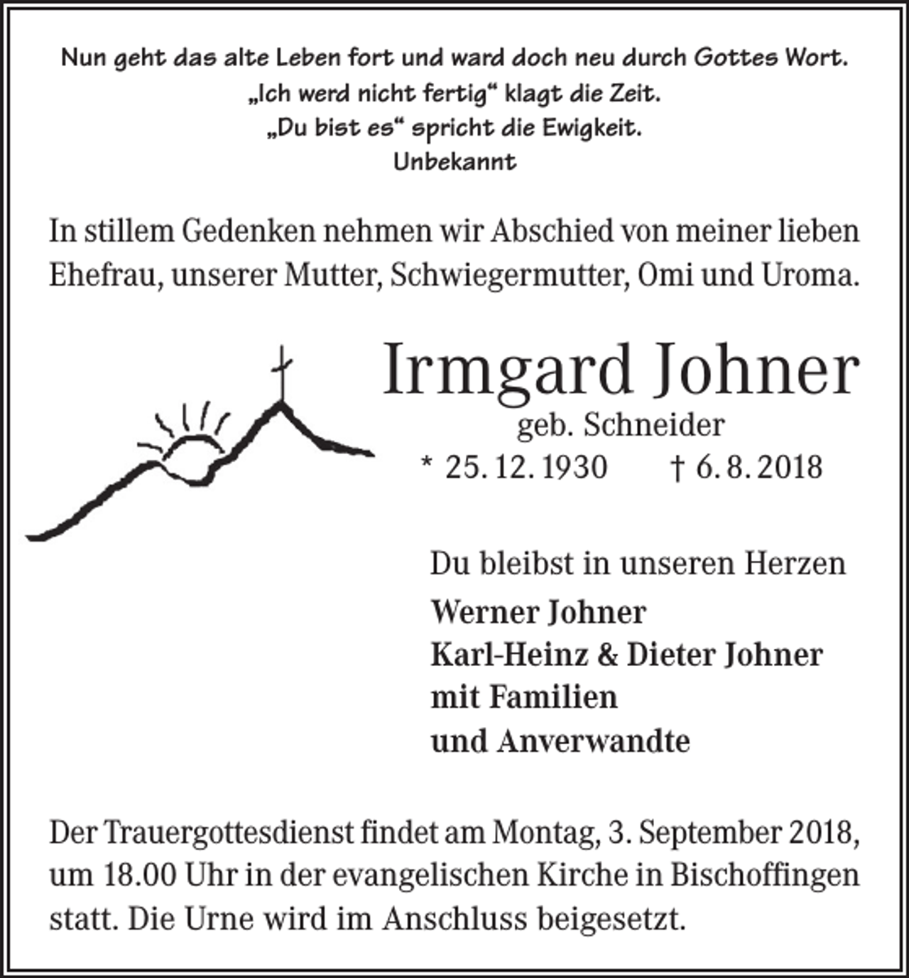 <p>Nun geht das alte Leben fort und ward doch neu durch Gottes Wort.<br />„Ich werd nicht fertig“ klagt die Zeit.<br />„Du bist es“ spricht die Ewigkeit.<br />Unbekannt</p><p>In stillem Gedenken nehmen wir Abschied von meiner lieben<br />Ehefrau, unserer Mutter, Schwiegermutter, Omi und Uroma.</p><p>Irmgard Johner<br />geb. Schneider<br />* 25. 12. 1930<br />† 6. 8. 2018</p><p>Du bleibst in unseren Herzen<br />Werner Johner<br />Karl-Heinz &amp; Dieter Johner<br />mit Familien<br />und Anverwandte<br />Der Trauergottesdienst findet am Montag, 3. September 2018,<br />um 18.00 Uhr in der evangelischen Kirche in Bischoffingen<br />statt. Die Urne wird im Anschluss beigesetzt.</p>