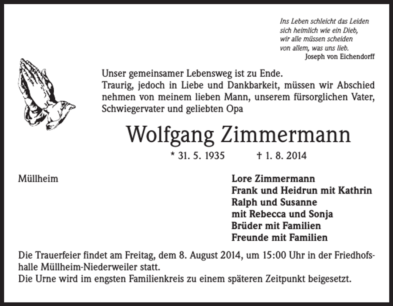 <p>Ins Leben schleicht das Leiden<br />sich heimlich wie ein Dieb,<br />wir alle müssen scheiden<br />von allem, was uns lieb.<br />Joseph von Eichendorff</p><p>Unser gemeinsamer Lebensweg ist zu Ende.<br />Traurig, jedoch in Liebe und Dankbarkeit, müssen wir Abschied<br />nehmen von meinem lieben Mann, unserem fürsorglichen Vater,<br />Schwiegervater und geliebten Opa</p><p>Wolfgang Zimmermann<br />* 31. 5. 1935 † 1. 8. 2014<br />Müllheim</p><p>Lore Zimmermann<br />Frank und Heidrun mit Kathrin<br />Ralph und Susanne<br />mit Rebecca und Sonja<br />Brüder mit Familien<br />Freunde mit Familien</p><p>Die Trauerfeier findet am Freitag, dem 8. August 2014, um 15:00 Uhr in der Friedhofshalle Müllheim-Niederweiler statt.<br />Die Urne wird im engsten Familienkreis zu einem späteren Zeitpunkt beigesetzt.</p>