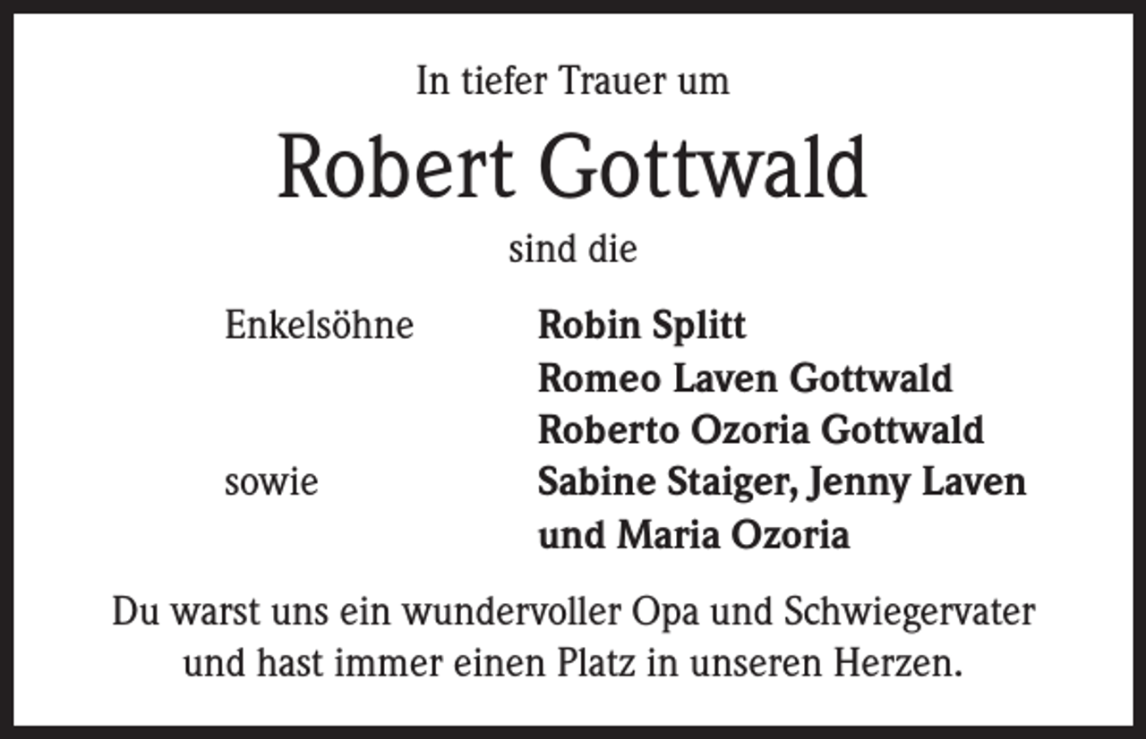 <p>In tiefer Trauer um</p><p>Robert Gottwald<br />sind die</p><p>Enkelsöhne Robin Splitt<br />Romeo Laven Gottwald<br />Roberto Ozoria Gottwald<br />sowie Sabine Staiger, Jenny Laven<br />und Maria Ozoria<br />Du warst uns ein wundervoller Opa und Schwiegervater<br />und hast immer einen Platz in unseren Herzen.</p>