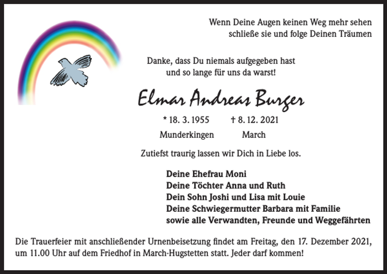 <p>Wenn Deine Augen keinen Weg mehr sehen<br />schließe sie und folge Deinen Träumen<br />Danke, dass Du niemals aufgegeben hast<br />und so lange für uns da warst!</p><p>Elmar Andreas Burger<br />* 18. 3. 1955<br />Munderkingen</p><p>† 8. 12. 2021<br />March</p><p>Zutiefst traurig lassen wir Dich in Liebe los.<br />Deine Ehefrau Moni<br />Deine Töchter Anna und Ruth<br />Dein Sohn Joshi und Lisa mit Louie<br />Deine Schwiegermutter Barbara mit Familie<br />sowie alle Verwandten, Freunde und Weggefährten<br />Die Trauerfeier mit anschließender Urnenbeisetzung findet am Freitag, den 17. Dezember 2021,<br />um 11.00 Uhr auf dem Friedhof in March-Hugstetten statt. Jeder darf kommen!</p>
