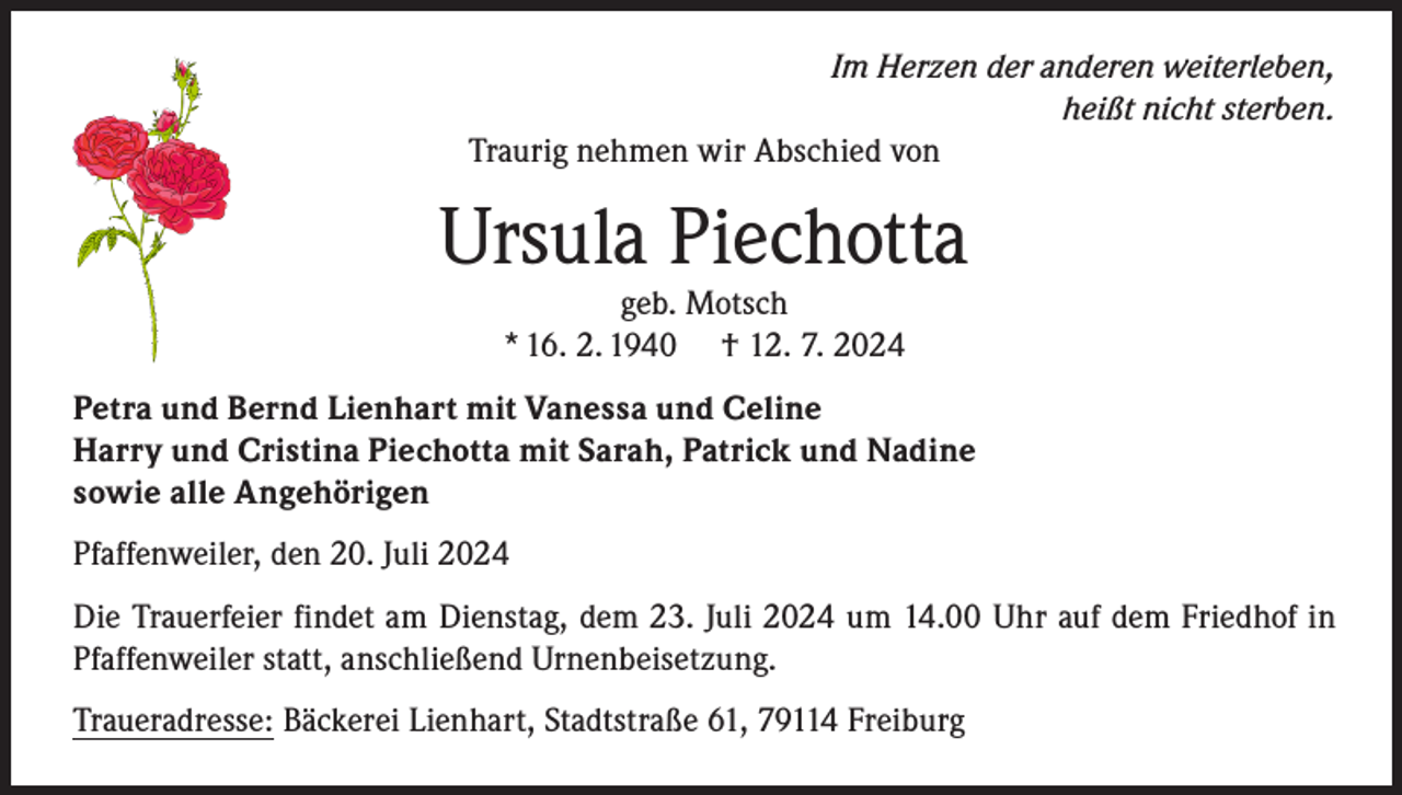 <p>Im Herzen der anderen weiterleben,<br />heißt nicht sterben.<br />Traurig nehmen wir Abschied von</p><p>Ursula Piechotta<br />geb. Motsch<br />* 16. 2. 1940 † 12. 7. 2024</p><p>Petra und Bernd Lienhart mit Vanessa und Celine<br />Harry und Cristina Piechotta mit Sarah, Patrick und Nadine<br />sowie alle Angehörigen<br />Pfaffenweiler, den 20. Juli 2024<br />Die Trauerfeier findet am Dienstag, dem 23. Juli 2024 um 14.00 Uhr auf dem Friedhof in<br />Pfaffenweiler statt, anschließend Urnenbeisetzung.<br />Traueradresse: Bäckerei Lienhart, Stadtstraße 61, 79114 Freiburg</p>