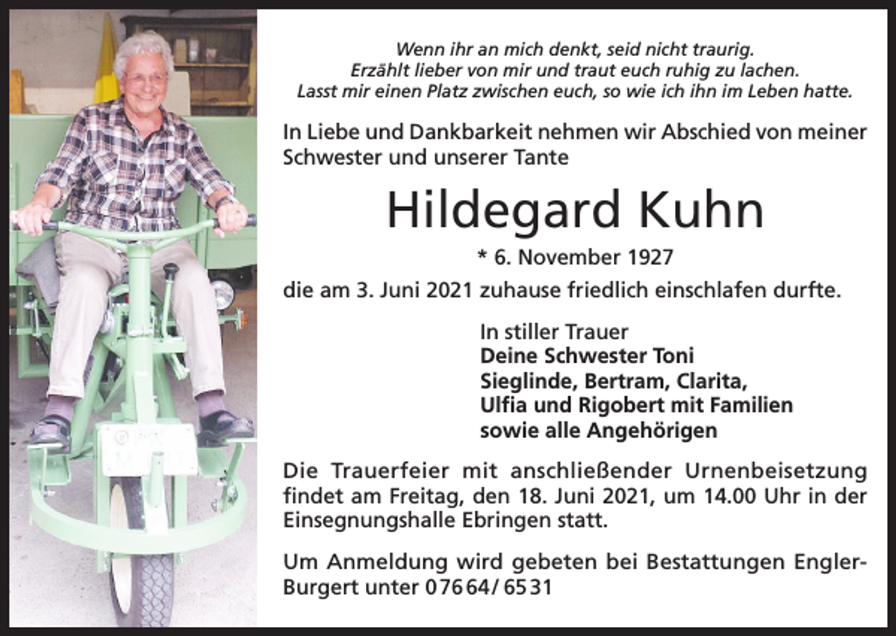 <p>Wenn ihr an mich denkt, seid nicht traurig.<br />Erzählt lieber von mir und traut euch ruhig zu lachen.<br />Lasst mir einen Platz zwischen euch, so wie ich ihn im Leben hatte.</p><p>In Liebe und Dankbarkeit nehmen wir Abschied von meiner<br />Schwester und unserer Tante</p><p>Hildegard Kuhn<br />* 6. November 1927<br />die am 3. Juni 2021 zuhause friedlich einschlafen durfte.<br />In stiller Trauer<br />Deine Schwester Toni<br />Sieglinde, Bertram, Clarita,<br />Ulfia und Rigobert mit Familien<br />sowie alle Angehörigen<br />Die Trauerfeier mit anschließender Urnenbeisetzung<br />findet am Freitag, den 18. Juni 2021, um 14.00 Uhr in der<br />Einsegnungshalle Ebringen statt.<br />Um Anmeldung wird gebeten bei Bestattungen EnglerBurgert unter 0 74 / 65 31</p>