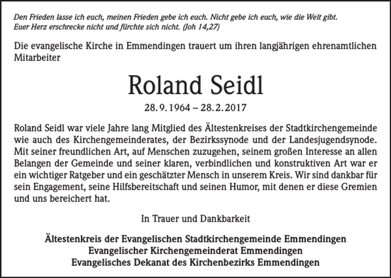 <p>Den Frieden lasse ich euch, meinen Frieden gebe ich euch. Nicht gebe ich euch, wie die Welt gibt.<br />Euer Herz erschrecke nicht und fürchte sich nicht. (Joh 14,27)</p><p>Die evangelische Kirche in Emmendingen trauert um ihren langjährigen ehrenamtlichen<br />Mitarbeiter</p><p>Roland Seidl<br />28. 9. 1964 – 28. 2. 2017<br />Roland Seidl war viele Jahre lang Mitglied des Ältestenkreises der Stadtkirchengemeinde<br />wie auch des Kirchengemeinderates, der Bezirkssynode und der Landesjugendsynode.<br />Mit seiner freundlichen Art, auf Menschen zuzugehen, seinem großen Interesse an allen<br />Belangen der Gemeinde und seiner klaren, verbindlichen und konstruktiven Art war er<br />ein wichtiger Ratgeber und ein geschätzter Mensch in unserem Kreis. Wir sind dankbar für<br />sein Engagement, seine Hilfsbereitschaft und seinen Humor, mit denen er diese Gremien<br />und uns bereichert hat.<br />In Trauer und Dankbarkeit<br />Ältestenkreis der Evangelischen Stadtkirchengemeinde Emmendingen<br />Evangelischer Kirchengemeinderat Emmendingen<br />Evangelisches Dekanat des Kirchenbezirks Emmendingen</p>