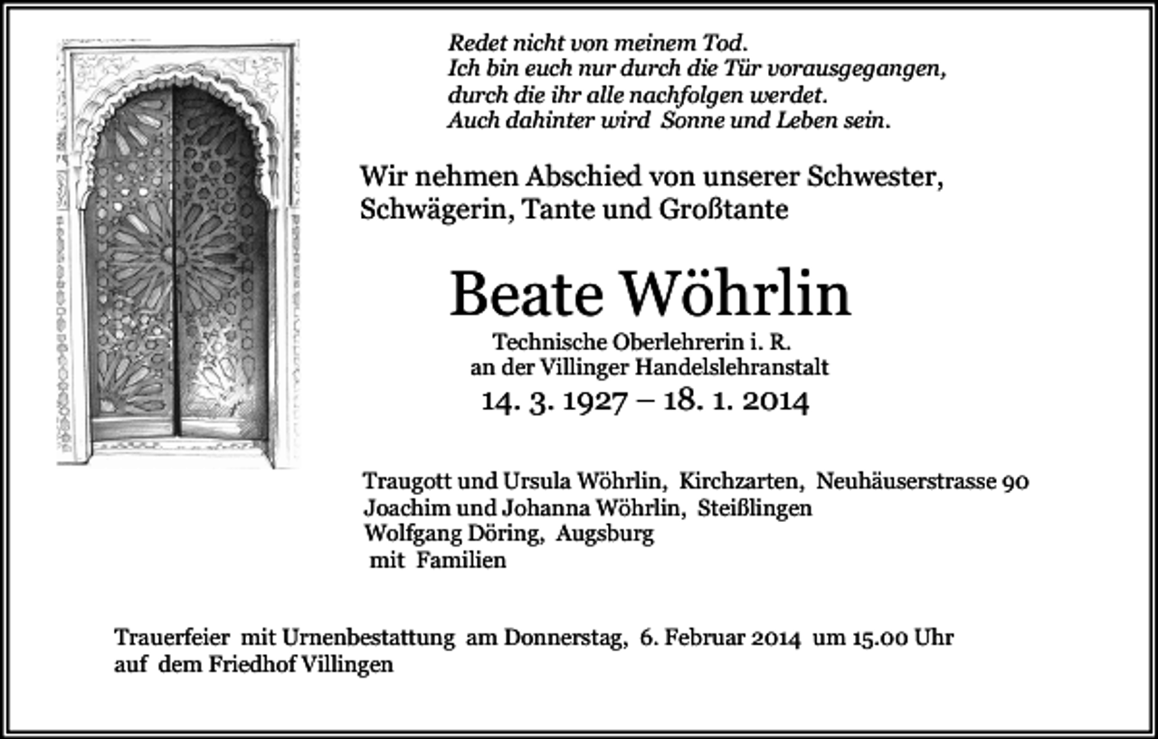 <p>Redet nicht von meinem Tod.<br />Ich bin euch nur durch die Tür vorausgegangen,<br />durch die ihr alle nachfolgen werdet.<br />Auch dahinter wird Sonne und Leben sein.</p><p>Wir nehmen Abschied von unserer Schwester,<br />Schwägerin, Tante und Großtante</p><p>Beate Wöhrlin<br />Technische Oberlehrerin i. R.<br />an der Villinger Handelslehranstalt</p><p>14. 3. 1927 – 18. 1. 2014<br />Traugott und Ursula Wöhrlin, Kirchzarten, Neuhäuserstrasse 90<br />Joachim und Johanna Wöhrlin, Steißlingen<br />Wolfgang Döring, Augsburg<br />mit Familien<br />Trauerfeier mit Urnenbestattung am Donnerstag, 6. Februar 2014 um 15.00 Uhr<br />auf dem Friedhof Villingen</p>