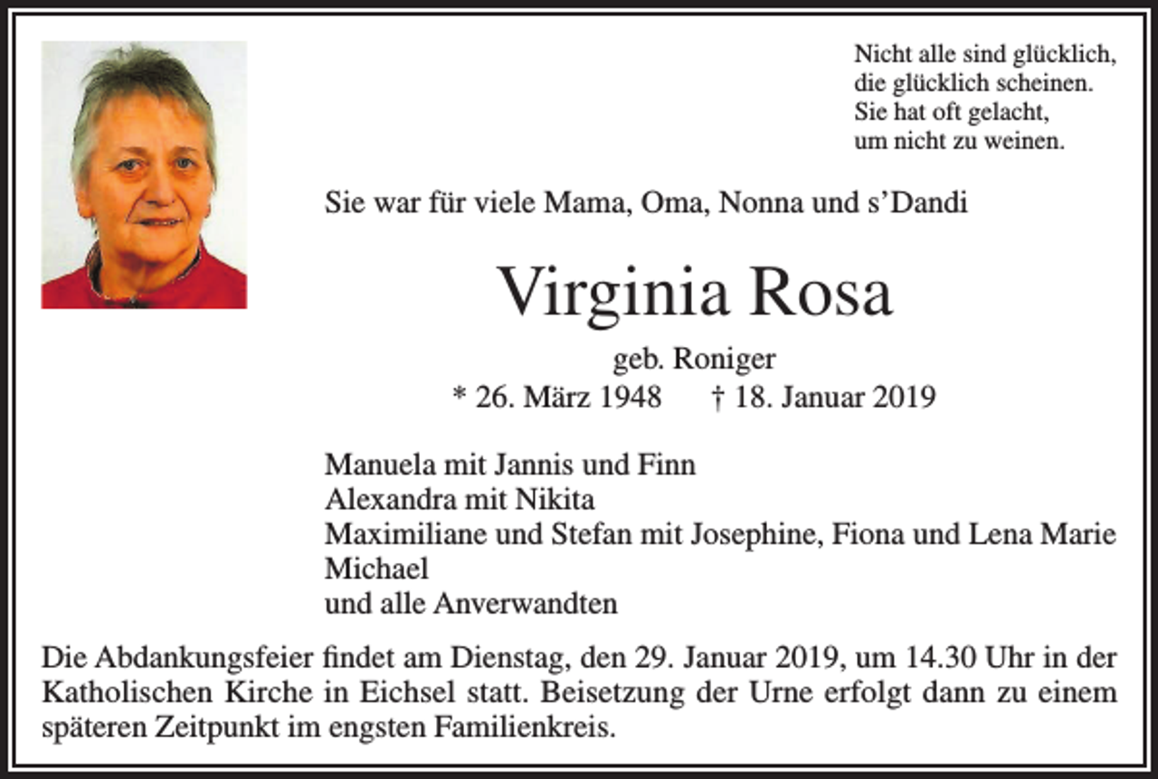 <p>Nicht alle sind glücklich,<br />die glücklich scheinen.<br />Sie hat oft gelacht,<br />um nicht zu weinen.</p><p>Sie war für viele Mama, Oma, Nonna und s’Dandi</p><p>Virginia Rosa<br />geb. Roniger<br />* 26. März 1948 † 18. Januar 2019</p><p>Manuela mit Jannis und Finn</p><p>Alexandra mit Nikita</p><p>Maximiliane und Stefan mit Josephine, Fiona und Lena Marie<br />Michael</p><p>und alle Anverwandten<br />Die Abdankungsfeier findet am Dienstag, den 29. Januar 2019, um 14.30 Uhr in der<br />Katholischen Kirche in Eichsel statt. Beisetzung der Urne erfolgt dann zu einem<br />späteren Zeitpunkt im engsten Familienkreis.</p>