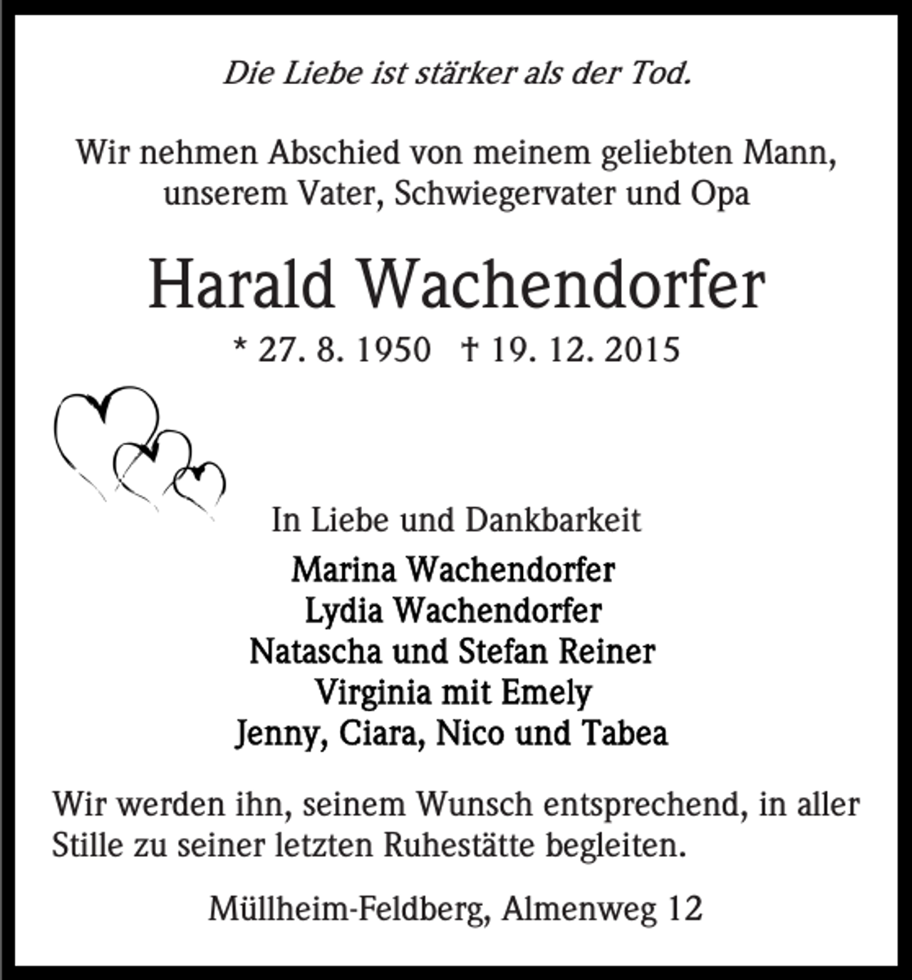 <p>Die Liebe ist stärker als der Tod.<br />Wir nehmen Abschied von meinem geliebten Mann,<br />unserem Vater, Schwiegervater und Opa</p><p>Harald Wachendorfer<br />* 27. 8. 1950 † 19. 12. 2015</p><p>In Liebe und Dankbarkeit</p><p>Wir werden ihn, seinem Wunsch entsprechend, in aller<br />Stille zu seiner letzten Ruhestätte begleiten.<br />Müllheim-Feldberg, Almenweg 12</p>