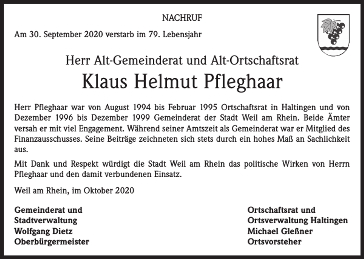 <p>NACHRUF<br />Am 30. September 2020 verstarb im 79. Lebensjahr</p><p>Herr Alt-Gemeinderat und Alt-Ortschaftsrat</p><p>Klaus Helmut Pfleghaar<br />Herr Pfleghaar war von August 1994 bis Februar 1995 Ortschaftsrat in Haltingen und von<br />Dezember 1996 bis Dezember 1999 Gemeinderat der Stadt Weil am Rhein. Beide Ämter<br />versah er mit viel Engagement. Während seiner Amtszeit als Gemeinderat war er Mitglied des<br />Finanzausschusses. Seine Beiträge zeichneten sich stets durch ein hohes Maß an Sachlichkeit<br />aus.<br />Mit Dank und Respekt würdigt die Stadt Weil am Rhein das politische Wirken von Herrn<br />­Pfleghaar und den damit verbundenen Einsatz.<br />Weil am Rhein, im Oktober 2020<br />Gemeinderat und<br />Stadtverwaltung<br />Wolfgang Dietz<br />Oberbürgermeister</p><p>Ortschaftsrat und<br />Ortsverwaltung Haltingen<br />Michael Gleßner<br />Ortsvorsteher</p>