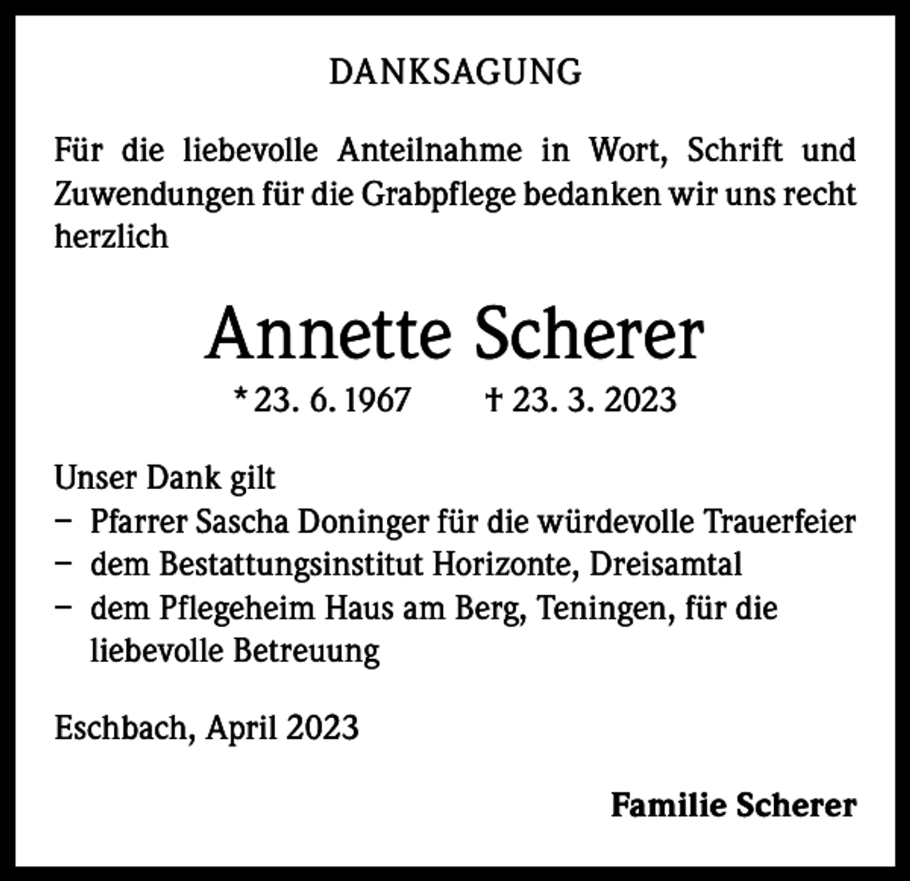 <p>DANKSAGUNG<br />Für die liebevolle Anteilnahme in Wort, Schrift und<br />­Zuwendungen für die Grabpflege bedanken wir uns recht<br />herzlich</p><p>Annette Scherer<br />* 23. 6. 1967 † 23. 3. 2023<br />Unser Dank gilt<br />– Pfarrer Sascha Doninger für die würdevolle Trauerfeier<br />– dem Bestattungsinstitut Horizonte, Dreisamtal<br />– dem Pflegeheim Haus am Berg, Teningen, für die<br />liebevolle Betreuung<br />Eschbach, April 2023<br />Familie Scherer</p>