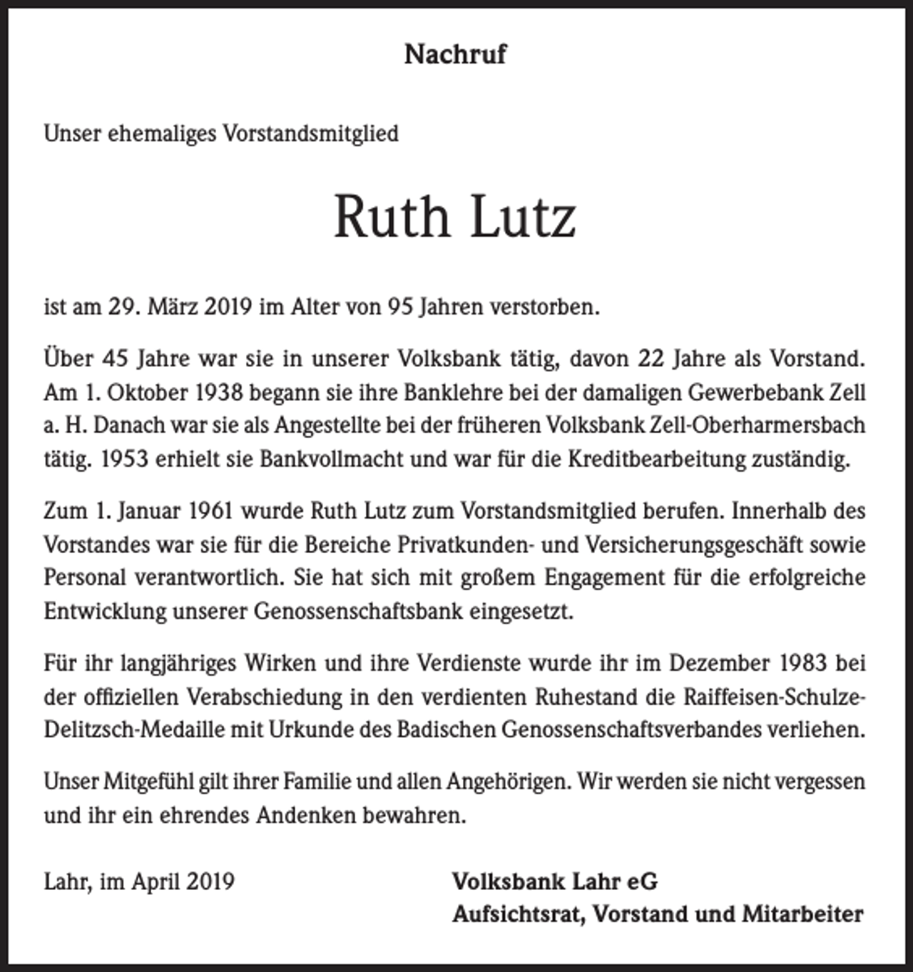 <p>Nachruf<br />Unser ehemaliges Vorstandsmitglied</p><p>Ruth Lutz<br />ist am 29. März 2019 im Alter von 95 Jahren verstorben.<br />Über 45 Jahre war sie in unserer Volksbank tätig, davon 22 Jahre als Vorstand.<br />Am 1. Oktober 1938 begann sie ihre Banklehre bei der damaligen Gewerbebank Zell<br />a. H. Danach war sie als Angestellte bei der früheren Volksbank Zell-Oberharmersbach<br />tätig. 1953 erhielt sie Bankvollmacht und war für die Kreditbearbeitung zuständig.<br />Zum 1. Januar 1961 wurde Ruth Lutz zum Vorstandsmitglied berufen. Innerhalb des<br />Vorstandes war sie für die Bereiche Privatkunden- und Versicherungsgeschäft sowie<br />Personal verantwortlich. Sie hat sich mit großem Engagement für die erfolgreiche<br />Entwicklung unserer Genossenschaftsbank eingesetzt.<br />Für ihr langjähriges Wirken und ihre Verdienste wurde ihr im Dezember 1983 bei<br />der offiziellen Verabschiedung in den verdienten Ruhestand die Raiffeisen-SchulzeDelitzsch-Medaille mit Urkunde des Badischen Genossenschaftsverbandes verliehen.<br />Unser Mitgefühl gilt ihrer Familie und allen Angehörigen. Wir werden sie nicht vergessen<br />und ihr ein ehrendes Andenken bewahren.<br />Lahr, im April 2019</p><p>Volksbank Lahr eG<br />Aufsichtsrat, Vorstand und Mitarbeiter</p>