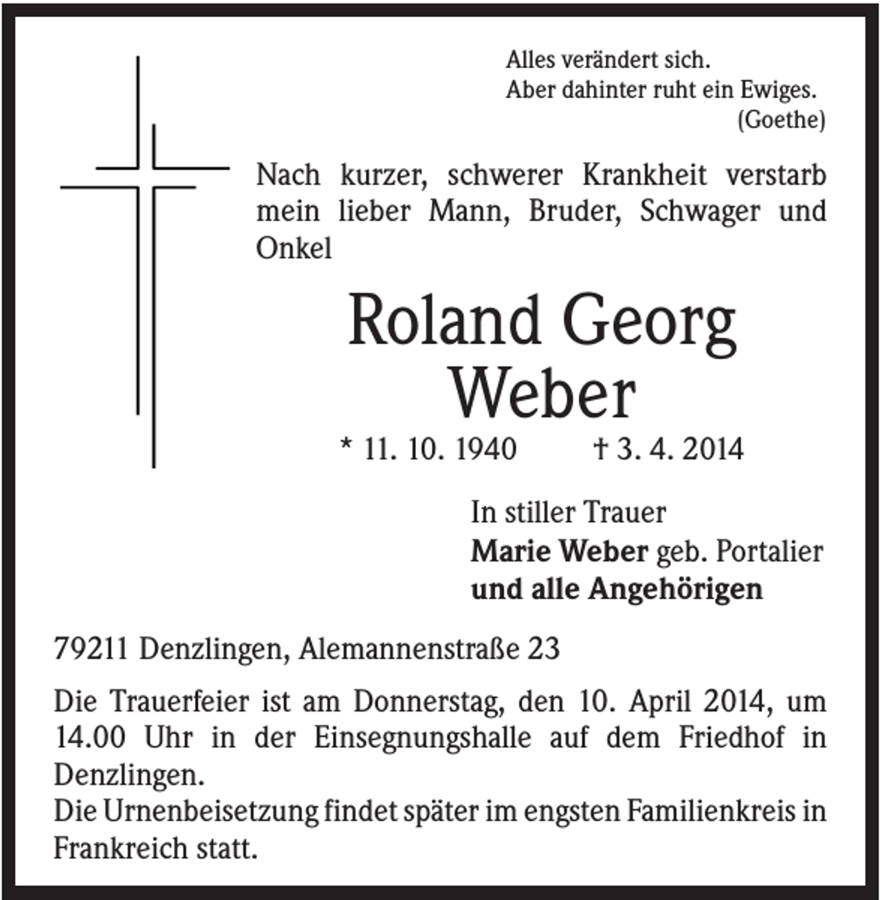 <p>Alles verändert sich.<br />Aber dahinter ruht ein Ewiges.<br />(Goethe)</p><p>Nach kurzer, schwerer Krankheit verstarb<br />mein lieber Mann, Bruder, Schwager und<br />Onkel</p><p>Roland Georg<br />Weber<br />* 11. 10. 1940</p><p>† 3. 4. 2014</p><p>In stiller Trauer<br />Marie Weber geb. Portalier<br />und alle Angehörigen<br />79211 Denzlingen, Alemannenstraße 23<br />Die Trauerfeier ist am Donnerstag, den 10. April 2014, um<br />14.00 Uhr in der Einsegnungshalle auf dem Friedhof in<br />Denzlingen.<br />Die Urnenbeisetzung findet später im engsten Familienkreis in<br />Frankreich statt.</p>