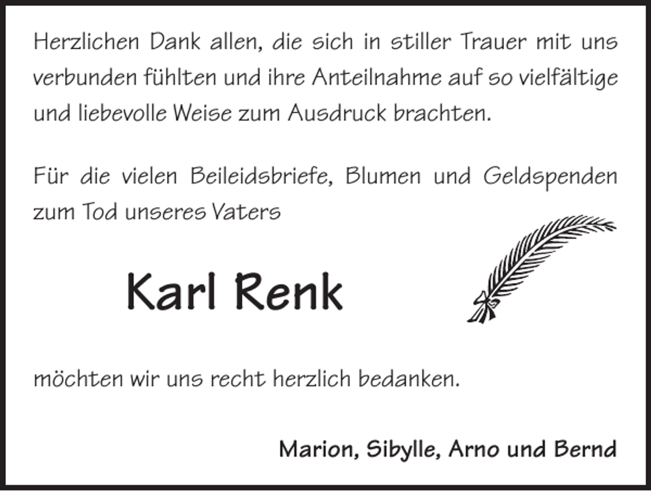 <p>Herzlichen Dank allen, die sich in stiller Trauer mit uns<br />­verbunden fühlten und ihre Anteilnahme auf so vielfältige<br />und liebevolle Weise zum Ausdruck brachten.<br />Für die vielen Beileidsbriefe, Blumen und Geldspenden<br />zum Tod unseres Vaters</p><p>Karl Renk<br />möchten wir uns recht herzlich bedanken.<br />Marion, Sibylle, Arno und Bernd</p>