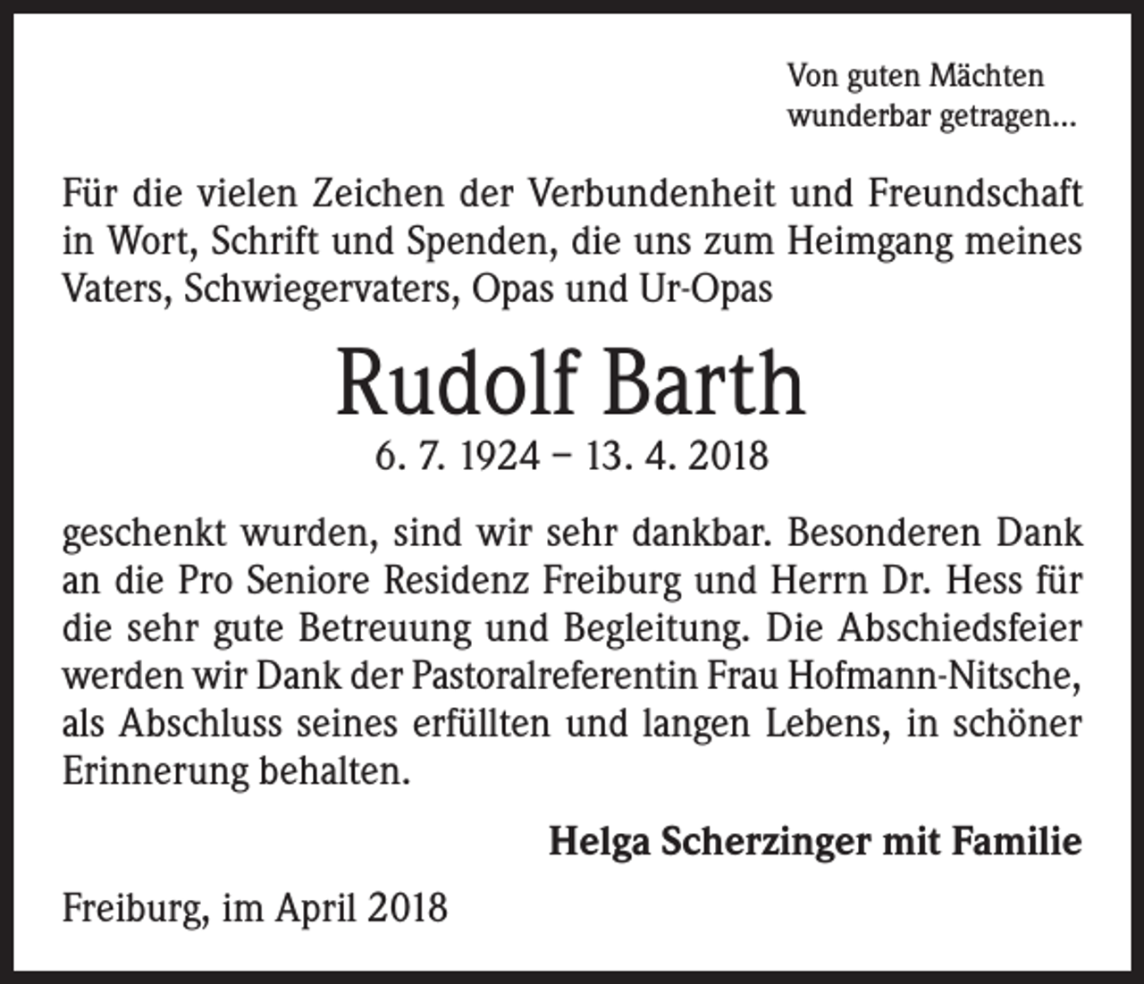 <p>Von guten Mächten<br />wunderbar getragen...</p><p>Für die vielen Zeichen der Verbundenheit und Freundschaft<br />in Wort, Schrift und Spenden, die uns zum Heimgang meines<br />Vaters, Schwiegervaters, Opas und Ur-Opas</p><p>Rudolf Barth<br />6. 7. 1924 – 13. 4. 2018</p><p>geschenkt wurden, sind wir sehr dankbar. Besonderen Dank<br />an die Pro Seniore Residenz Freiburg und Herrn Dr. Hess für<br />die sehr gute Betreuung und Begleitung. Die Abschiedsfeier<br />werden wir Dank der Pastoralreferentin Frau Hofmann-Nitsche,<br />als Abschluss seines erfüllten und langen Lebens, in schöner<br />Erinnerung behalten.<br />Helga Scherzinger mit Familie<br />Freiburg, im April 2018</p>