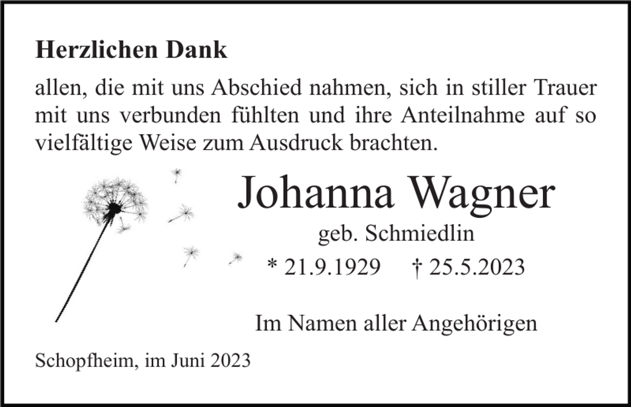 <p>Herzlichen Dank<br />allen, die mit uns Abschied nahmen, sich in stiller Trauer<br />mit uns verbunden fühlten und ihre Anteilnahme auf so<br />vielfältige Weise zum Ausdruck brachten.</p><p>Johanna Wagner<br />geb. Schmiedlin<br />* 21.9.1929 † 25.5.2023<br />Im Namen aller Angehörigen<br />Schopfheim, im Juni 2023</p>