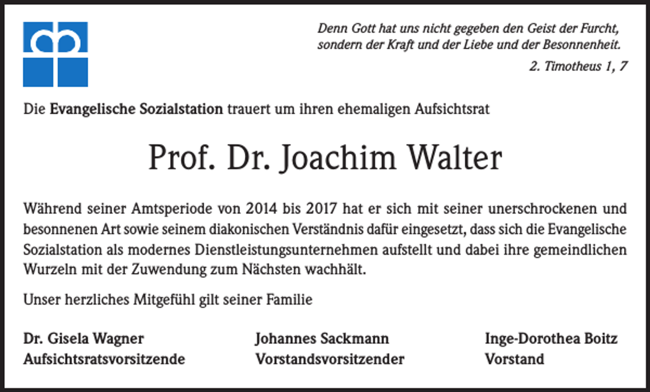 <p>Denn Gott hat uns nicht gegeben den Geist der Furcht,<br />sondern der Kraft und der Liebe und der Besonnenheit.<br />2. Timotheus 1, 7</p><p>Die Evangelische Sozialstation trauert um ihren ehemaligen Aufsichtsrat</p><p>Prof. Dr. Joachim Walter<br />Während seiner Amtsperiode von 2014 bis 2017 hat er sich mit seiner unerschrockenen und<br />besonnenen Art sowie seinem diakonischen Verständnis dafür eingesetzt, dass sich die Evangelische<br />Sozialstation als modernes Dienstleistungsunternehmen aufstellt und dabei ihre gemeindlichen<br />Wurzeln mit der Zuwendung zum Nächsten wachhält.<br />Unser herzliches Mitgefühl gilt seiner Familie<br />Dr. Gisela Wagner<br />Aufsichtsratsvorsitzende</p><p>Johannes Sackmann<br />Vorstandsvorsitzender</p><p>Inge-Dorothea Boitz<br />Vorstand</p>
