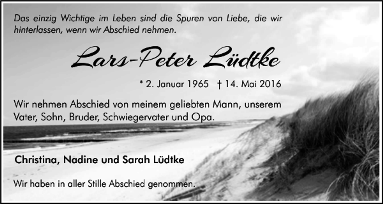 <p>Das einzig Wichtige im Leben sind die Spuren von Liebe, die wir<br />hinterlassen, wenn wir Abschied nehmen.</p><p>Lars-Peter Lüdtke<br />* 2. Januar 1965 † 14. Mai 2016</p><p>Wir nehmen Abschied von meinem geliebten Mann, unserem<br />Vater, Sohn, Bruder, Schwiegervater und Opa.</p><p>Christina, Nadine und Sarah Lüdtke<br />Wir haben in aller Stille Abschied genommen.</p>