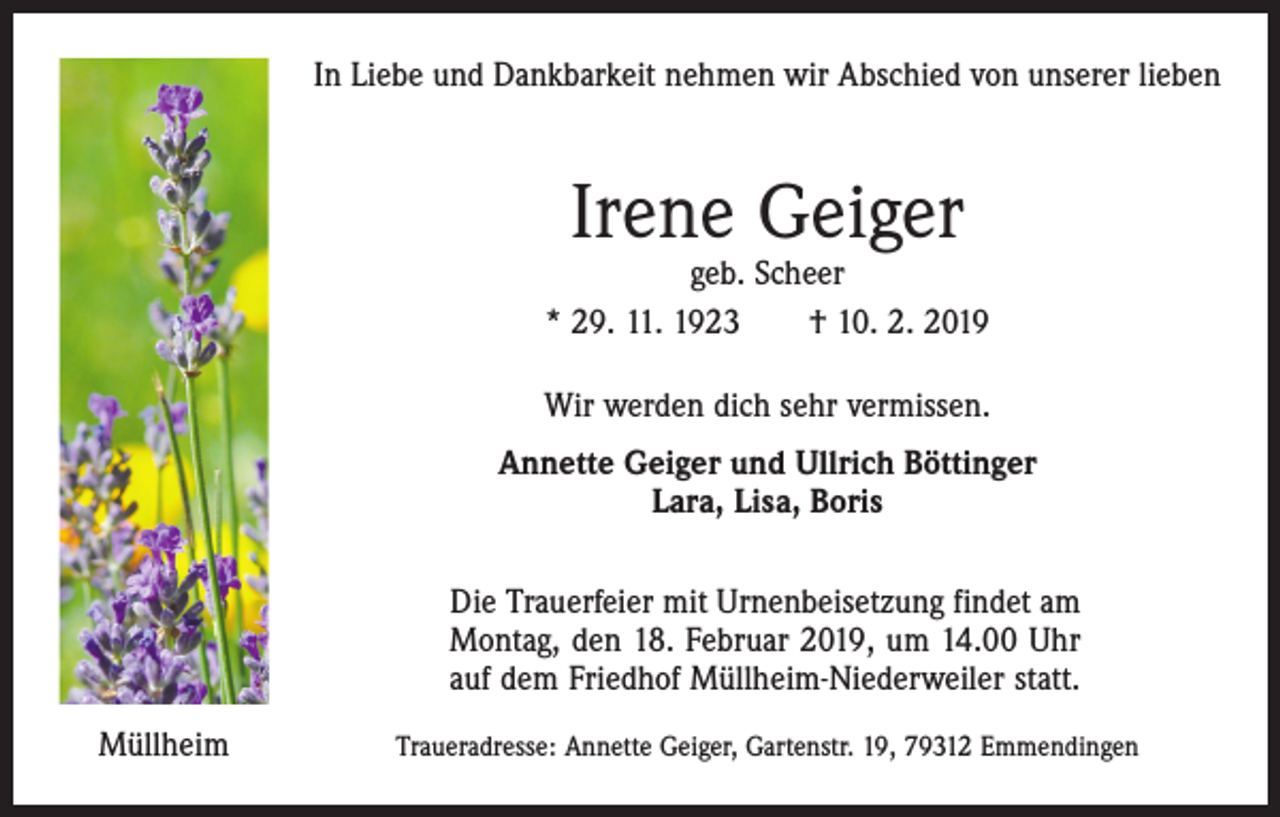 <p>In Liebe und Dankbarkeit nehmen wir Abschied von unserer lieben</p><p>Irene Geiger</p><p>geb. Scheer<br />* 29. 11. 1923 † 10. 2. 2019<br />Wir werden dich sehr vermissen.<br />Annette Geiger und Ullrich Böttinger<br />Lara, Lisa, Boris<br />Die Trauerfeier mit Urnenbeisetzung findet am<br />Montag, den 18. Februar 2019, um 14.00 Uhr<br />auf dem Friedhof Müllheim-Niederweiler statt.<br />Müllheim</p><p>Traueradresse: Annette Geiger, Gartenstr. 19, 79312 Emmendingen</p>
