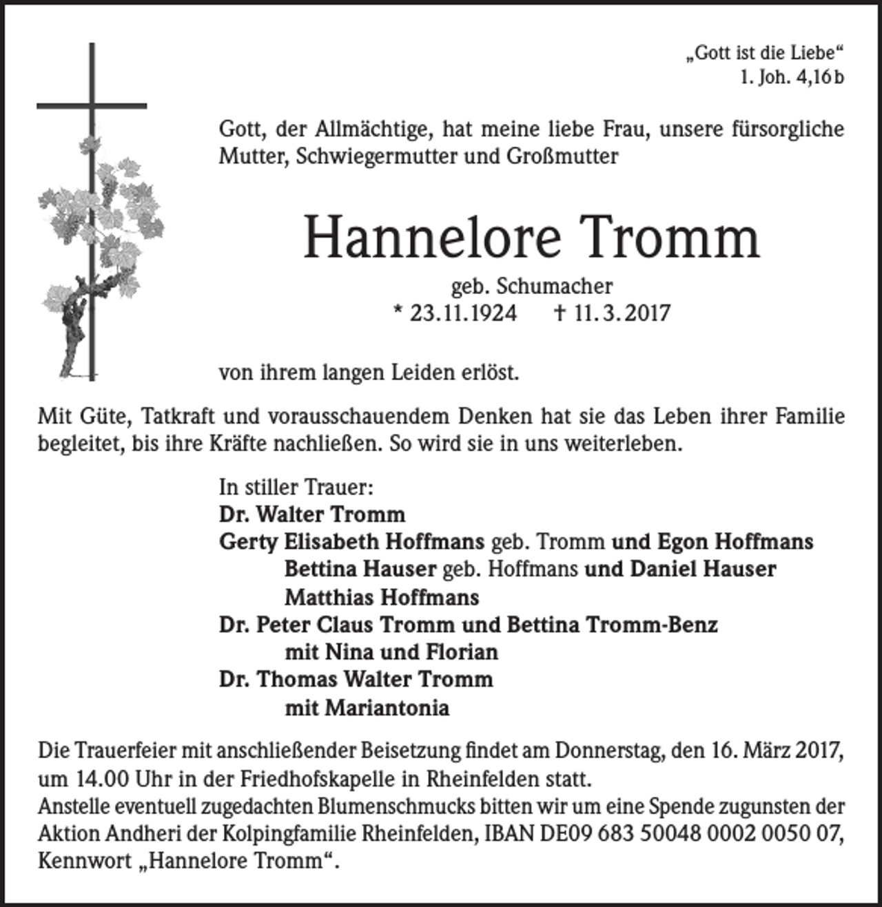 <p>„Gott ist die Liebe“<br />1. Joh. 4,16 b</p><p>Gott, der Allmächtige, hat meine liebe Frau, unsere fürsorgliche<br />Mutter, Schwiegermutter und Großmutter</p><p>Hannelore Tromm<br />geb. Schumacher<br />* 23.11.1924 † 11. 3. 2017</p><p>von ihrem langen Leiden erlöst.<br />Mit Güte, Tatkraft und vorausschauendem Denken hat sie das Leben ihrer Familie<br />begleitet, bis ihre Kräfte nachließen. So wird sie in uns weiterleben.<br />In stiller Trauer:<br />Dr. Walter Tromm<br />Gerty Elisabeth Hoffmans geb. Tromm und Egon Hoffmans<br />Bettina Hauser geb. Hoffmans und Daniel Hauser<br />Matthias Hoffmans<br />Dr. Peter Claus Tromm und Bettina Tromm-Benz<br />mit Nina und Florian<br />Dr. Thomas Walter Tromm<br />mit Mariantonia<br />Die Trauerfeier mit anschließender Beisetzung findet am Donnerstag, den 16. März 2017,<br />um 14.00 Uhr in der Friedhofskapelle in Rheinfelden statt.<br />Anstelle eventuell zugedachten Blumenschmucks bitten wir um eine Spende zugunsten der<br />Aktion Andheri der Kolpingfamilie Rheinfelden, IBAN DE09 683 50048 0002 0057,<br />Kennwort „Hannelore Tromm“.</p>
