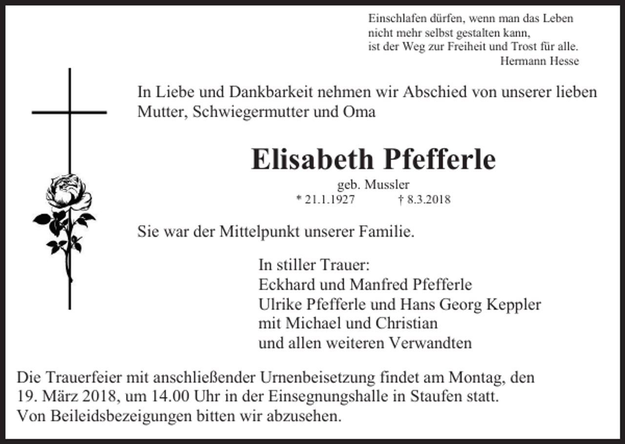 <p>Einschlafen dürfen, wenn man das Leben<br />nicht mehr selbst gestalten kann,<br />ist der Weg zur Freiheit und Trost für alle.<br />Hermann Hesse</p><p>In Liebe und Dankbarkeit nehmen wir Abschied von unserer lieben<br />Mutter, Schwiegermutter und Oma</p><p>Elisabeth Pfefferle<br />geb. Mussler</p><p>* 21.1.1927</p><p>† 8.3.2018</p><p>Sie war der Mittelpunkt unserer Familie.<br />In stiller Trauer:<br />Eckhard und Manfred Pfefferle<br />Ulrike Pfefferle und Hans Georg Keppler<br />mit Michael und Christian<br />und allen weiteren Verwandten<br />Die Trauerfeier mit anschließender Urnenbeisetzung findet am Montag, den<br />19. März 2018, um 14.00 Uhr in der Einsegnungshalle in Staufen statt.<br />Von Beileidsbezeigungen bitten wir abzusehen.</p>
