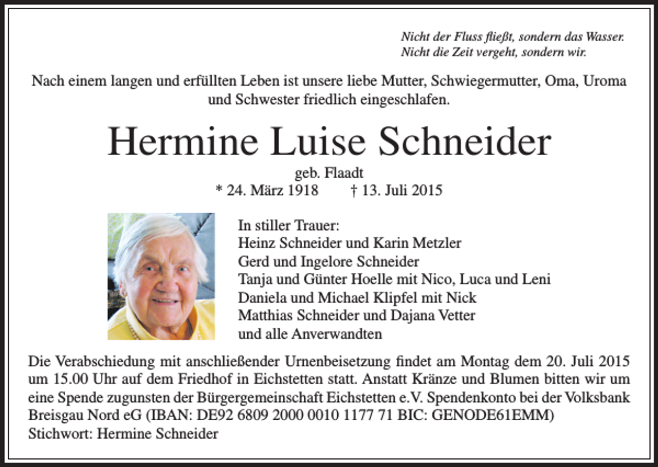 <p>Nicht der Fluss fließt, sondern das Wasser.<br />Nicht die Zeit vergeht, sondern wir.</p><p>Nach einem langen und erfüllten Leben ist unsere liebe Mutter, Schwiegermutter, Oma, Uroma<br />und Schwester friedlich eingeschlafen.</p><p>Hermine Luise Schneider<br />geb. Flaadt<br />* 24. März 1918 † 13. Juli 2015</p><p>In stiller Trauer:<br />Heinz Schneider und Karin Metzler<br />Gerd und Ingelore Schneider<br />Tanja und Günter Hoelle mit Nico, Luca und Leni<br />Daniela und Michael Klipfel mit Nick<br />Matthias Schneider und Dajana Vetter<br />und alle Anverwandten<br />Die Verabschiedung mit anschließender Urnenbeisetzung findet am Montag dem 20. Juli 2015<br />um 15.00 Uhr auf dem Friedhof in Eichstetten statt. Anstatt Kränze und Blumen bitten wir um<br />eine Spende zugunsten der Bürgergemeinschaft Eichstetten e.V. Spendenkonto bei der Volksbank<br />Breisgau Nord eG (IBAN: DE92 6809 2010 1171 BIC: GENODE61EMM)<br />Stichwort: Hermine Schneider</p>