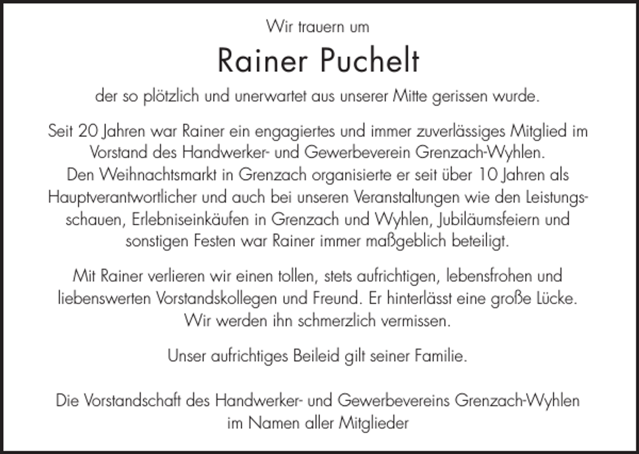 <p>Wir trauern um</p><p>Rainer Puchelt<br />der so plötzlich und unerwartet aus unserer Mitte gerissen wurde.<br />Seit 20 Jahren war Rainer ein engagiertes und immer zuverlässiges Mitglied im<br />Vorstand des Handwerker- und Gewerbeverein Grenzach-Wyhlen.<br />Den Weihnachtsmarkt in Grenzach organisierte er seit über 10 Jahren als<br />Hauptverantwortlicher und auch bei unseren Veranstaltungen wie den Leistungsschauen, Erlebniseinkäufen in Grenzach und Wyhlen, Jubiläumsfeiern und<br />sonstigen Festen war Rainer immer maßgeblich beteiligt.<br />Mit Rainer verlieren wir einen tollen, stets aufrichtigen, lebensfrohen und<br />liebenswerten Vorstandskollegen und Freund. Er hinterlässt eine große Lücke.<br />Wir werden ihn schmerzlich vermissen.<br />Unser aufrichtiges Beileid gilt seiner Familie.<br />Die Vorstandschaft des Handwerker- und Gewerbevereins Grenzach-Wyhlen<br />im Namen aller Mitglieder</p>