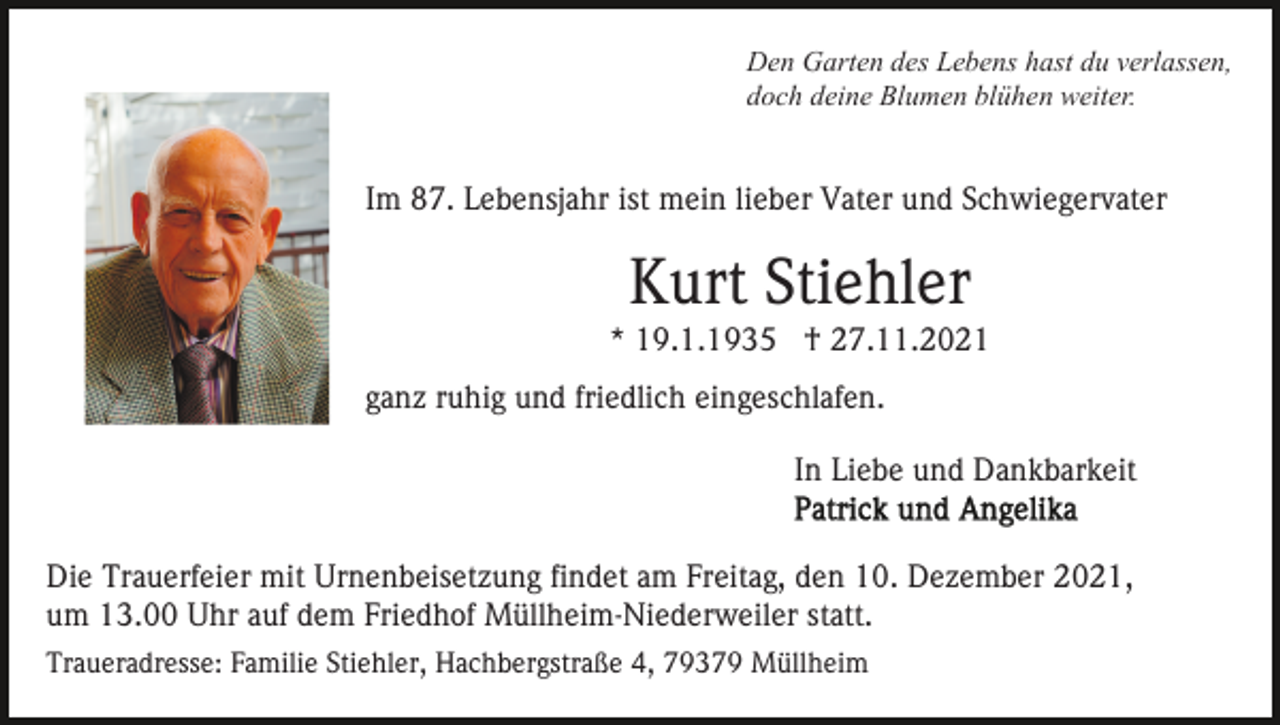<p>Den Garten des Lebens hast du verlassen,<br />doch deine Blumen blühen weiter.</p><p>Im 87. Lebensjahr ist mein lieber Vater und Schwiegervater</p><p>Kurt Stiehler<br />* 19.1.1935 † 27.11.2021<br />ganz ruhig und friedlich eingeschlafen.<br />In Liebe und Dankbarkeit<br />Die Trauerfeier mit Urnenbeisetzung findet am Freitag, den 10. Dezember 2021,<br />um 13.00 Uhr auf dem Friedhof Müllheim-Niederweiler statt.<br />Traueradresse: Familie Stiehler, Hachbergstraße 4, 79379 Müllheim</p>