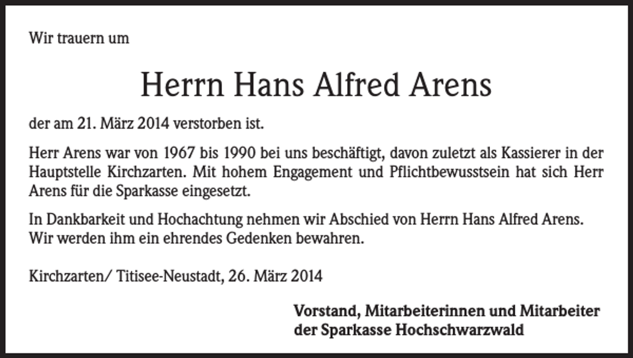 <p>Wir trauern um</p><p>Herrn Hans Alfred Arens<br />der am 21. März 2014 verstorben ist.<br />Herr Arens war von 1967 bis 1990 bei uns beschäftigt, davon zuletzt als Kassierer in der<br />Hauptstelle Kirchzarten. Mit hohem Engagement und Pflichtbewusstsein hat sich Herr<br />Arens für die Sparkasse eingesetzt.<br />In Dankbarkeit und Hochachtung nehmen wir Abschied von Herrn Hans Alfred Arens.<br />Wir werden ihm ein ehrendes Gedenken bewahren.<br />Kirchzarten/ Titisee-Neustadt, 26. März 2014<br />Vorstand, Mitarbeiterinnen und Mitarbeiter<br />der Sparkasse Hochschwarzwald</p>