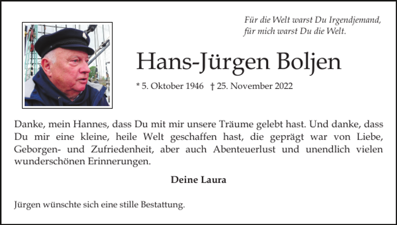 <p>Für die Welt warst Du Irgendjemand,<br />für mich warst Du die Welt.</p><p>Hans-Jürgen Boljen<br />* 5. Oktober 1946 † 25. November 2022</p><p>Danke, mein Hannes, dass Du mit mir unsere Träume gelebt hast. Und danke, dass<br />Du mir eine kleine, heile Welt geschaffen hast, die geprägt war von Liebe,<br />Geborgen- und Zufriedenheit, aber auch Abenteuerlust und unendlich vielen<br />wunderschönen Erinnerungen.<br />Deine Laura<br />Jürgen wünschte sich eine stille Bestattung.</p>