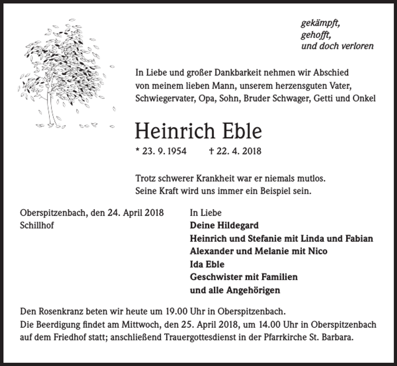 <p>gekämpft,<br />gehofft,<br />und doch verloren</p><p>In Liebe und großer Dankbarkeit nehmen wir Abschied<br />von meinem lieben Mann, unserem herzensguten Vater,<br />Schwiegervater, Opa, Sohn, Bruder Schwager, Getti und Onkel</p><p>Heinrich Eble<br />* 23. 9. 1954</p><p>† 22. 4. 2018</p><p>Trotz schwerer Krankheit war er niemals mutlos.<br />Seine Kraft wird uns immer ein Beispiel sein.<br />Oberspitzenbach, den 24. April 2018<br />Schillhof</p><p>In Liebe<br />Deine Hildegard<br />Heinrich und Stefanie mit Linda und Fabian<br />Alexander und Melanie mit Nico<br />Ida Eble<br />Geschwister mit Familien<br />und alle Angehörigen</p><p>Den Rosenkranz beten wir heute um 19.00 Uhr in Oberspitzenbach.<br />Die Beerdigung findet am Mittwoch, den 25. April 2018, um 14.00 Uhr in Oberspitzenbach<br />auf dem Friedhof statt; anschließend Trauergottesdienst in der Pfarrkirche St. Barbara.</p>