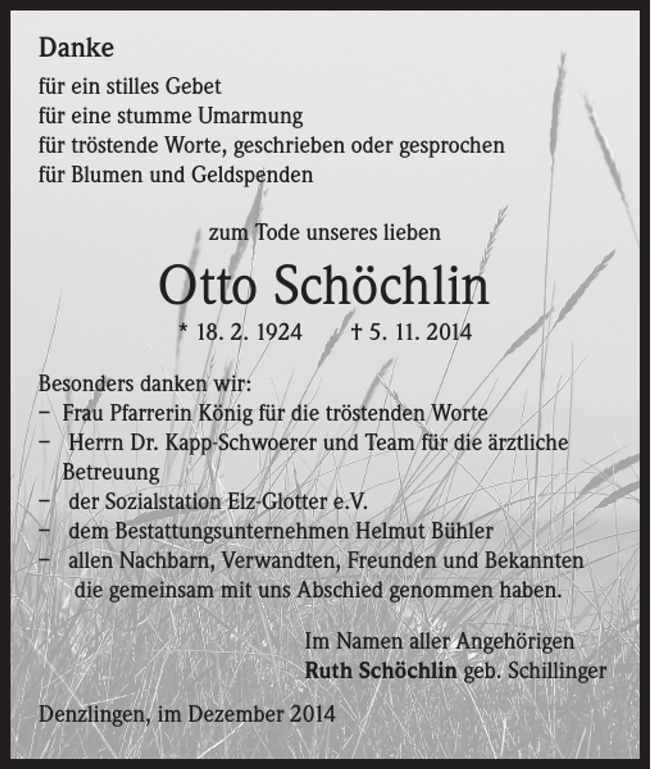 <p>Danke<br />für ein stilles Gebet<br />für eine stumme Umarmung<br />für tröstende Worte, geschrieben oder gesprochen<br />für Blumen und Geldspenden<br />zum Tode unseres lieben</p><p>Otto Schöchlin<br />* 18. 2. 1924 † 5. 11. 2014</p><p>Besonders danken wir:<br />– Frau Pfarrerin König für die tröstenden Worte<br />– Herrn Dr. Kapp-Schwoerer und Team für die ärztliche<br />Betreuung<br />– der Sozialstation Elz-Glotter e.V.<br />– dem Bestattungsunternehmen Helmut Bühler<br />– allen Nachbarn, Verwandten, Freunden und Bekannten<br />die gemeinsam mit uns Abschied genommen haben.</p><p>Im Namen aller Angehörigen<br />Ruth Schöchlin geb. Schillinger</p><p>Denzlingen, im Dezember 2014</p>