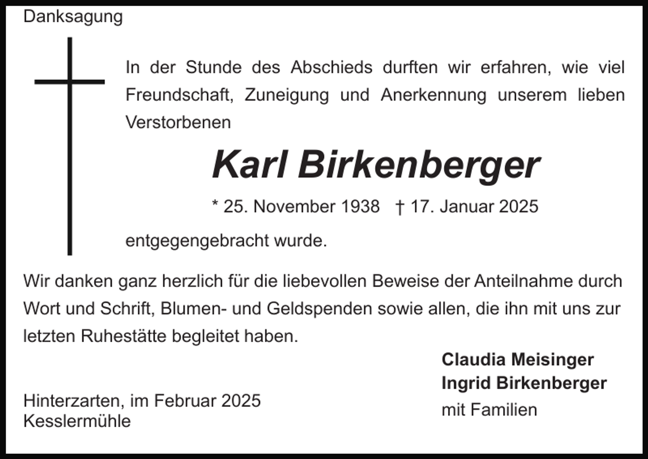 <p>Danksagung<br />In der Stunde des Abschieds durften wir erfahren, wie viel<br />Freundschaft, Zuneigung und Anerkennung unserem lieben<br />Verstorbenen</p><p>Karl Birkenberger<br />* 25. November 1938 † 17. Januar 2025<br />entgegengebracht wurde.<br />Wir danken ganz herzlich für die liebevollen Beweise der Anteilnahme durch<br />Wort und Schrift, Blumen- und Geldspenden sowie allen, die ihn mit uns zur<br />letzten Ruhestätte begleitet haben.</p><p>Hinterzarten, im Februar 2025<br />Kesslermühle</p><p>Claudia Meisinger<br />Ingrid Birkenberger<br />mit Familien</p>