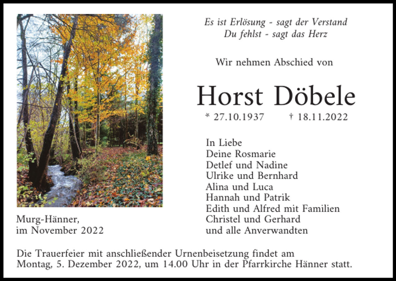 <p>Es ist Erlösung - sagt der Verstand<br />Du fehlst - sagt das Herz<br />Wir nehmen Abschied von</p><p>Horst Döbele<br />* 27.10.1937</p><p>Murg-Hänner,<br />im November 2022</p><p>† 18.11.2022</p><p>In Liebe<br />Deine Rosmarie<br />Detlef und Nadine<br />Ulrike und Bernhard<br />Alina und Luca<br />Hannah und Patrik<br />Edith und Alfred mit Familien<br />Christel und Gerhard<br />und alle Anverwandten</p><p>Die Trauerfeier mit anschließender Urnenbeisetzung findet am<br />Montag, 5. Dezember 2022, um 14.00 Uhr in der Pfarrkirche Hänner statt.</p>