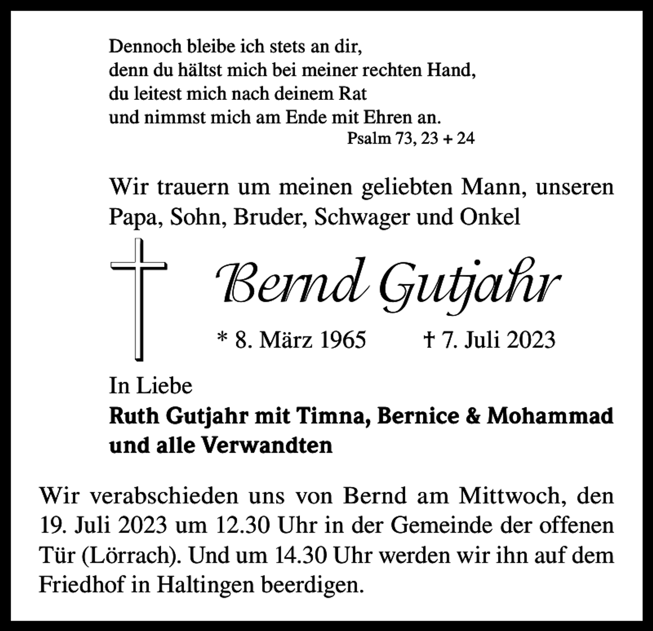 <p>Dennoch bleibe ich stets an dir,<br />denn du hältst mich bei meiner rechten Hand,<br />du leitest mich nach deinem Rat<br />und nimmst mich am Ende mit Ehren an.<br />Psalm 73, 23 + 24</p><p>Wir trauern um meinen geliebten Mann, unseren<br />Papa, Sohn, Bruder, Schwager und Onkel</p><p>Bernd Gutjahr<br />* 8. März 1965</p><p>† 7. Juli 2023</p><p>In Liebe<br />Ruth Gutjahr mit Timna, Bernice &amp; Mohammad<br />und alle Verwandten<br />Wir verabschieden uns von Bernd am Mittwoch, den<br />19. Juli 2023 um 12.30 Uhr in der Gemeinde der offenen<br />Tür (Lörrach). Und um 14.30 Uhr werden wir ihn auf dem<br />Friedhof in Haltingen beerdigen.</p>