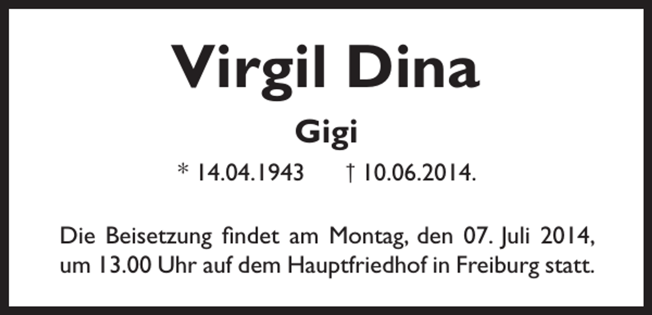 <p>Virgil Dina<br />Gigi<br />* 14.04.1943</p><p>† 10.06.2014.</p><p>Die Beisetzung findet am Montag, den 07. Juli 2014,<br />um 13.00 Uhr auf dem Hauptfriedhof in Freiburg statt.</p>