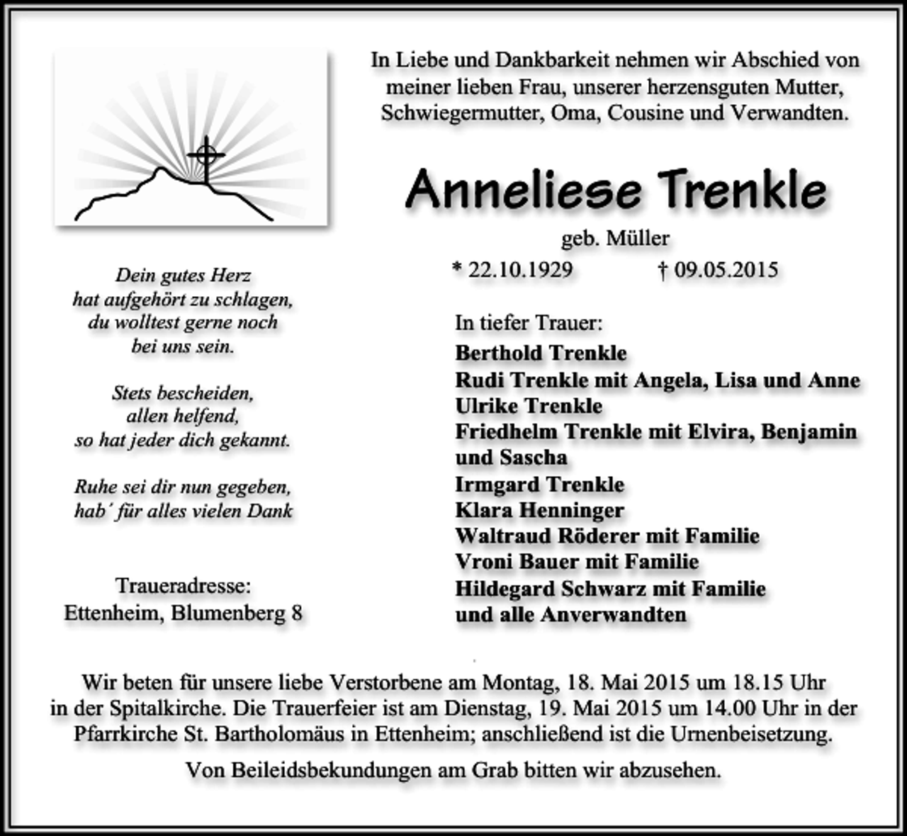 <p>In Liebe und Dankbarkeit nehmen wir Abschied von<br />meiner lieben Frau, unserer herzensguten Mutter,<br />Schwiegermutter, Oma, Cousine und Verwandten.</p><p>Anneliese Trenkle<br />Dein gutes Herz<br />hat aufgehört zu schlagen,<br />du wolltest gerne noch<br />bei uns sein.<br />Stets bescheiden,<br />allen helfend,<br />so hat jeder dich gekannt.<br />Ruhe sei dir nun gegeben,<br />hab´ für alles vielen Dank</p><p>Traueradresse:<br />Ettenheim, Blumenberg 8</p><p>geb. Müller<br />* 22.10.1929<br />† 09.05.2015</p><p>In tiefer Trauer:<br />Berthold Trenkle<br />Rudi Trenkle mit Angela, Lisa und Anne<br />Ulrike Trenkle<br />Friedhelm Trenkle mit Elvira, Benjamin<br />und Sascha<br />Irmgard Trenkle<br />Klara Henninger<br />Waltraud Röderer mit Familie<br />Vroni Bauer mit Familie<br />Hildegard Schwarz mit Familie<br />und alle Anverwandten<br />+</p><p>Wir beten für unsere liebe Verstorbene am Montag, 18. Mai 2015 um 18.15 Uhr<br />in der Spitalkirche. Die Trauerfeier ist am Dienstag, 19. Mai 2015 um 14.00 Uhr in der<br />Pfarrkirche St. Bartholomäus in Ettenheim; anschließend ist die Urnenbeisetzung.<br />Von Beileidsbekundungen am Grab bitten wir abzusehen.</p>