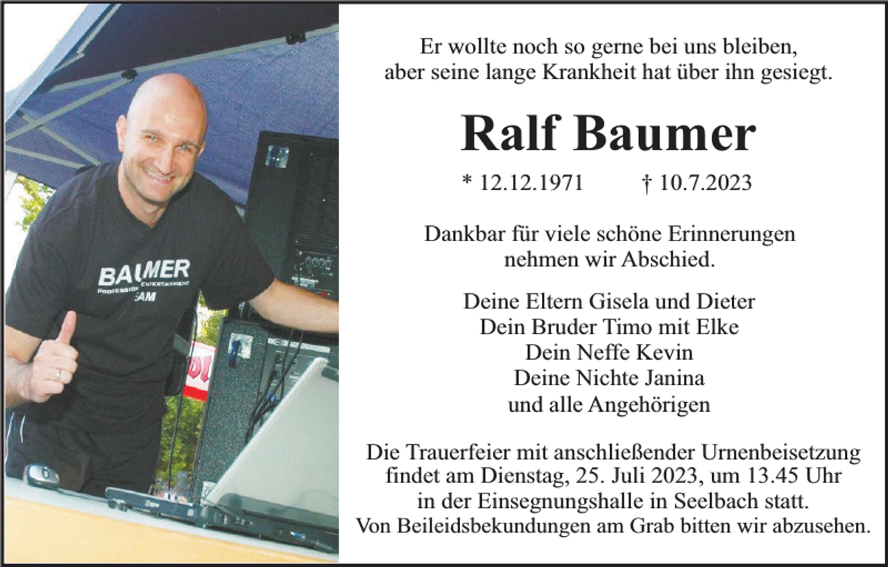 <p>Er wollte noch so gerne bei uns bleiben,<br />aber seine lange Krankheit hat über ihn gesiegt.</p><p>Ralf Baumer<br />* 12.12.1971</p><p>† 10.7.2023</p><p>Dankbar für viele schöne Erinnerungen<br />nehmen wir Abschied.<br />Deine Eltern Gisela und Dieter<br />Dein Bruder Timo mit Elke<br />Dein Neffe Kevin<br />Deine Nichte Janina<br />und alle Angehörigen<br />Die Trauerfeier mit anschließender Urnenbeisetzung<br />findet am Dienstag, 25. Juli 2023, um 13.45 Uhr<br />in der Einsegnungshalle in Seelbach statt.<br />Von Beileidsbekundungen am Grab bitten wir abzusehen.</p>