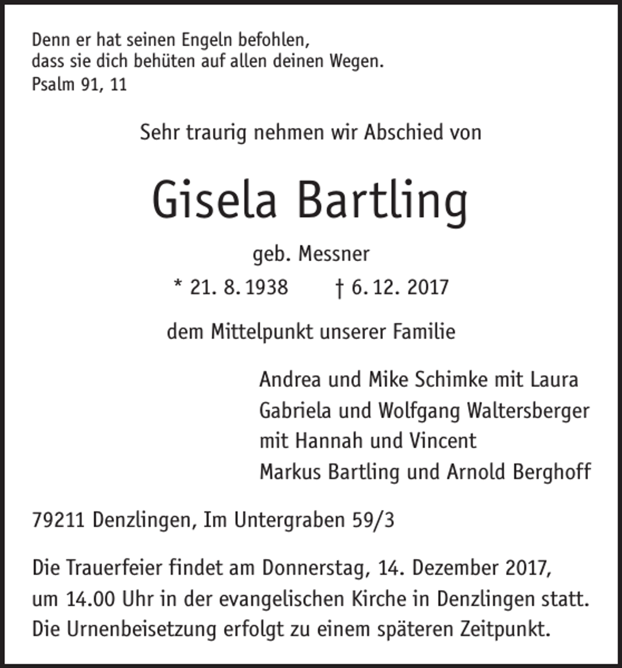 <p>Denn er hat seinen Engeln befohlen,<br />dass sie dich behüten auf allen deinen Wegen.<br />Psalm 91, 11</p><p>Sehr traurig nehmen wir Abschied von</p><p>Gisela Bartling<br />geb. Messner<br />* 21. 8. 1938 † 6. 12. 2017<br />dem Mittelpunkt unserer Familie<br />Andrea und Mike Schimke mit Laura<br />Gabriela und Wolfgang Waltersberger<br />mit Hannah und Vincent<br />Markus Bartling und Arnold Berghoff<br />79211 Denzlingen, Im Untergraben 59/3<br />Die Trauerfeier findet am Donnerstag, 14. Dezember 2017,<br />um 14.00 Uhr in der evangelischen Kirche in Denzlingen statt.<br />Die Urnenbeisetzung erfolgt zu einem späteren Zeitpunkt.</p>