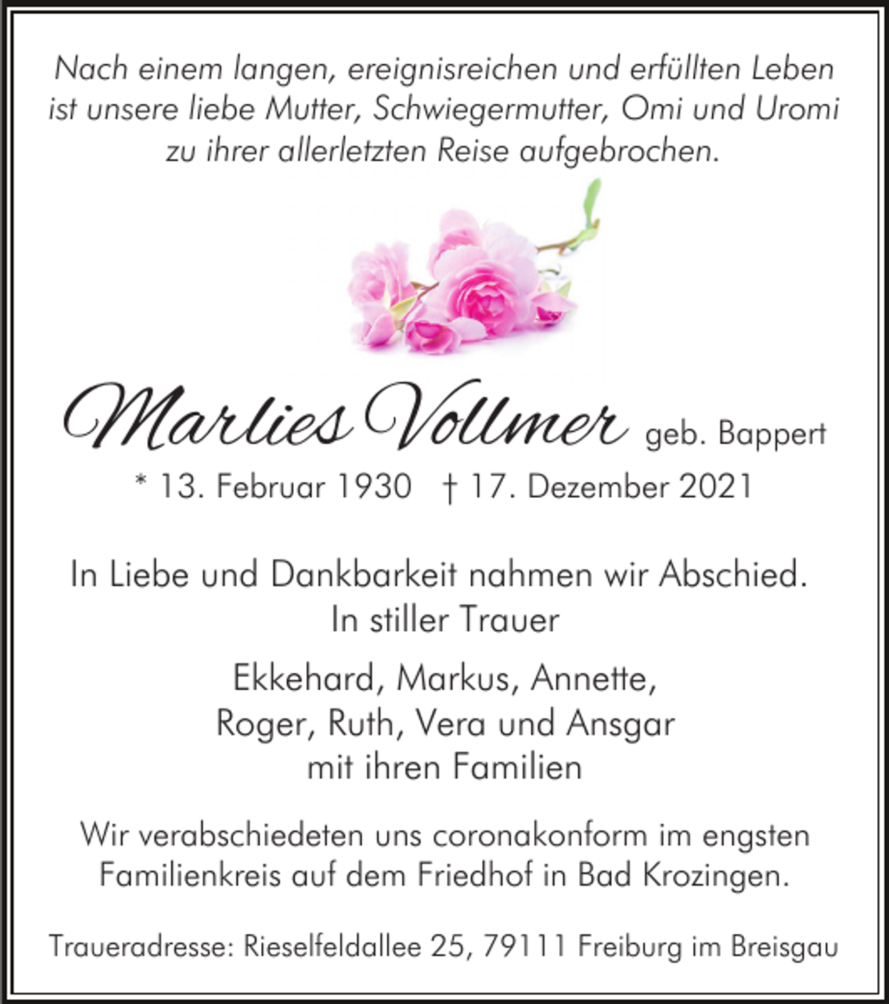 <p>Nach einem langen, ereignisreichen und erfüllten Leben<br />ist unsere liebe Mutter, Schwiegermutter, Omi und Uromi<br />zu ihrer allerletzten Reise aufgebrochen.</p><p>Marlies Vollmer</p><p>geb. Bappert</p><p>* 13. Februar 1930 † 17. Dezember 2021</p><p>In Liebe und Dankbarkeit nahmen wir Abschied.<br />In stiller Trauer<br />Ekkehard, Markus, Annette,<br />Roger, Ruth, Vera und Ansgar<br />mit ihren Familien<br />Wir verabschiedeten uns coronakonform im engsten<br />Familienkreis auf dem Friedhof in Bad Krozingen.<br />Traueradresse: Rieselfeldallee 25, 79111 Freiburg im Breisgau</p>