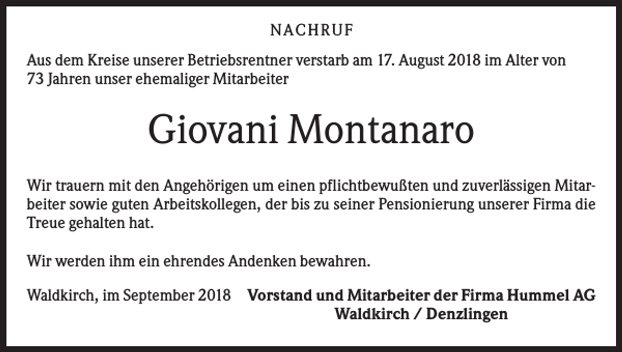 <p>N ACHRUF<br />Aus dem Kreise unserer Betriebsrentner verstarb am 17. August 2018 im Alter von<br />73 Jahren unser ehemaliger Mitarbeiter</p><p>Giovani Montanaro<br />Wir trauern mit den Angehörigen um einen pflichtbewußten und zuverlässigen Mitarbeiter sowie guten Arbeitskollegen, der bis zu seiner Pensionierung unserer Firma die<br />Treue gehalten hat.<br />Wir werden ihm ein ehrendes Andenken bewahren.<br />Waldkirch, im September 2018 Vorstand und Mitarbeiter der Firma Hummel AG<br />Waldkirch / Denzlingen</p>