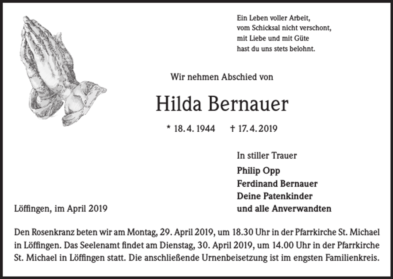 <p>Ein Leben voller Arbeit,<br />vom Schicksal nicht verschont,<br />mit Liebe und mit Güte<br />hast du uns stets belohnt.</p><p>Wir nehmen Abschied von</p><p>Hilda Bernauer<br />* 18. 4. 1944</p><p>† 17. 4. 2019<br />In stiller Trauer</p><p>Löffingen, im April 2019</p><p>Philip Opp<br />Ferdinand Bernauer<br />Deine Patenkinder<br />und alle Anverwandten</p><p>Den Rosenkranz beten wir am Montag, 29. April 2019, um 18.30 Uhr in der Pfarrkirche St. Michael<br />in Löffingen. Das Seelenamt findet am Dienstag, 30. April 2019, um 14.00 Uhr in der Pfarrkirche<br />St. Michael in Löffingen statt. Die anschließende Urnenbeisetzung ist im engsten Familienkreis.</p>